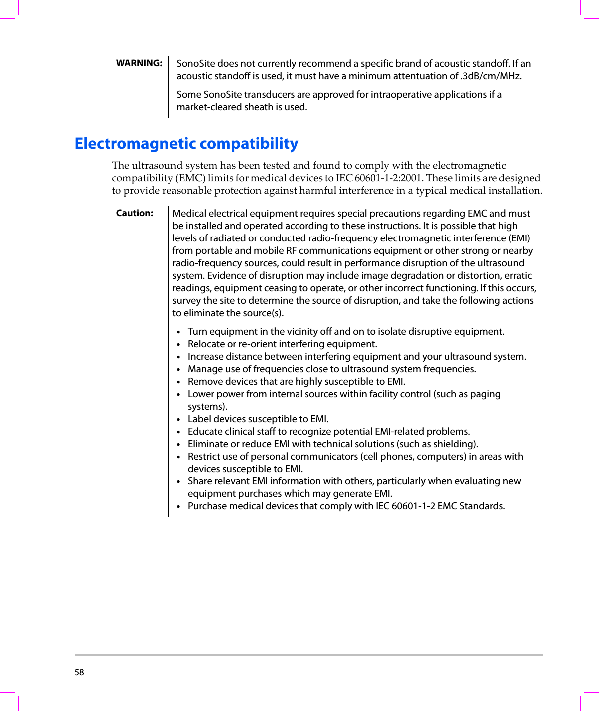 58  Electromagnetic compatibilityTheultrasoundsystemhasbeentestedandfoundtocomplywiththeelectromagneticcompatibility(EMC)limitsformedicaldevicestoIEC60601‐1‐2:2001.Theselimitsaredesignedtoprovidereasonableprotectionagainstharmfulinterferenceinatypicalmedicalinstallation.WARNING: SonoSite does not currently recommend a specific brand of acoustic standoff. If an acoustic standoff is used, it must have a minimum attentuation of .3dB/cm/MHz.Some SonoSite transducers are approved for intraoperative applications if a market-cleared sheath is used.Caution: Medical electrical equipment requires special precautions regarding EMC and must be installed and operated according to these instructions. It is possible that high levels of radiated or conducted radio-frequency electromagnetic interference (EMI) from portable and mobile RF communications equipment or other strong or nearby radio-frequency sources, could result in performance disruption of the ultrasound system. Evidence of disruption may include image degradation or distortion, erratic readings, equipment ceasing to operate, or other incorrect functioning. If this occurs, survey the site to determine the source of disruption, and take the following actions to eliminate the source(s).•Turn equipment in the vicinity off and on to isolate disruptive equipment.•Relocate or re-orient interfering equipment.•Increase distance between interfering equipment and your ultrasound system.•Manage use of frequencies close to ultrasound system frequencies.•Remove devices that are highly susceptible to EMI.•Lower power from internal sources within facility control (such as paging systems).•Label devices susceptible to EMI.•Educate clinical staff to recognize potential EMI-related problems.•Eliminate or reduce EMI with technical solutions (such as shielding).•Restrict use of personal communicators (cell phones, computers) in areas with devices susceptible to EMI.•Share relevant EMI information with others, particularly when evaluating new equipment purchases which may generate EMI.•Purchase medical devices that comply with IEC 60601-1-2 EMC Standards.