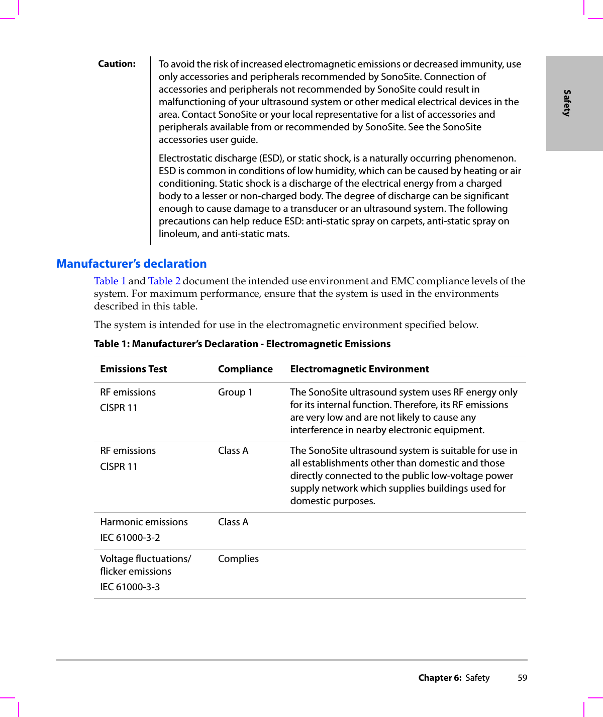 Chapter 6:  Safety 59SafetyManufacturer’s declarationTable 1andTable 2documenttheintendeduseenvironmentandEMCcompliancelevelsofthesystem.Formaximumperformance,ensurethatthesystemisusedintheenvironmentsdescribedinthistable.Thesystemisintendedforuseintheelectromagneticenvironmentspecifiedbelow.Caution: To avoid the risk of increased electromagnetic emissions or decreased immunity, use only accessories and peripherals recommended by SonoSite. Connection of accessories and peripherals not recommended by SonoSite could result in malfunctioning of your ultrasound system or other medical electrical devices in the area. Contact SonoSite or your local representative for a list of accessories and peripherals available from or recommended by SonoSite. See the SonoSite accessories user guide.Electrostatic discharge (ESD), or static shock, is a naturally occurring phenomenon. ESD is common in conditions of low humidity, which can be caused by heating or air conditioning. Static shock is a discharge of the electrical energy from a charged body to a lesser or non-charged body. The degree of discharge can be significant enough to cause damage to a transducer or an ultrasound system. The following precautions can help reduce ESD: anti-static spray on carpets, anti-static spray on linoleum, and anti-static mats.Table 1: Manufacturer’s Declaration - Electromagnetic EmissionsEmissions Test Compliance Electromagnetic EnvironmentRF emissionsClSPR 11Group 1 The SonoSite ultrasound system uses RF energy only for its internal function. Therefore, its RF emissions are very low and are not likely to cause any interference in nearby electronic equipment.RF emissionsClSPR 11Class A The SonoSite ultrasound system is suitable for use in all establishments other than domestic and those directly connected to the public low-voltage power supply network which supplies buildings used for domestic purposes.Harmonic emissionsIEC 61000-3-2Class AVoltage fluctuations/flicker emissionsIEC 61000-3-3Complies