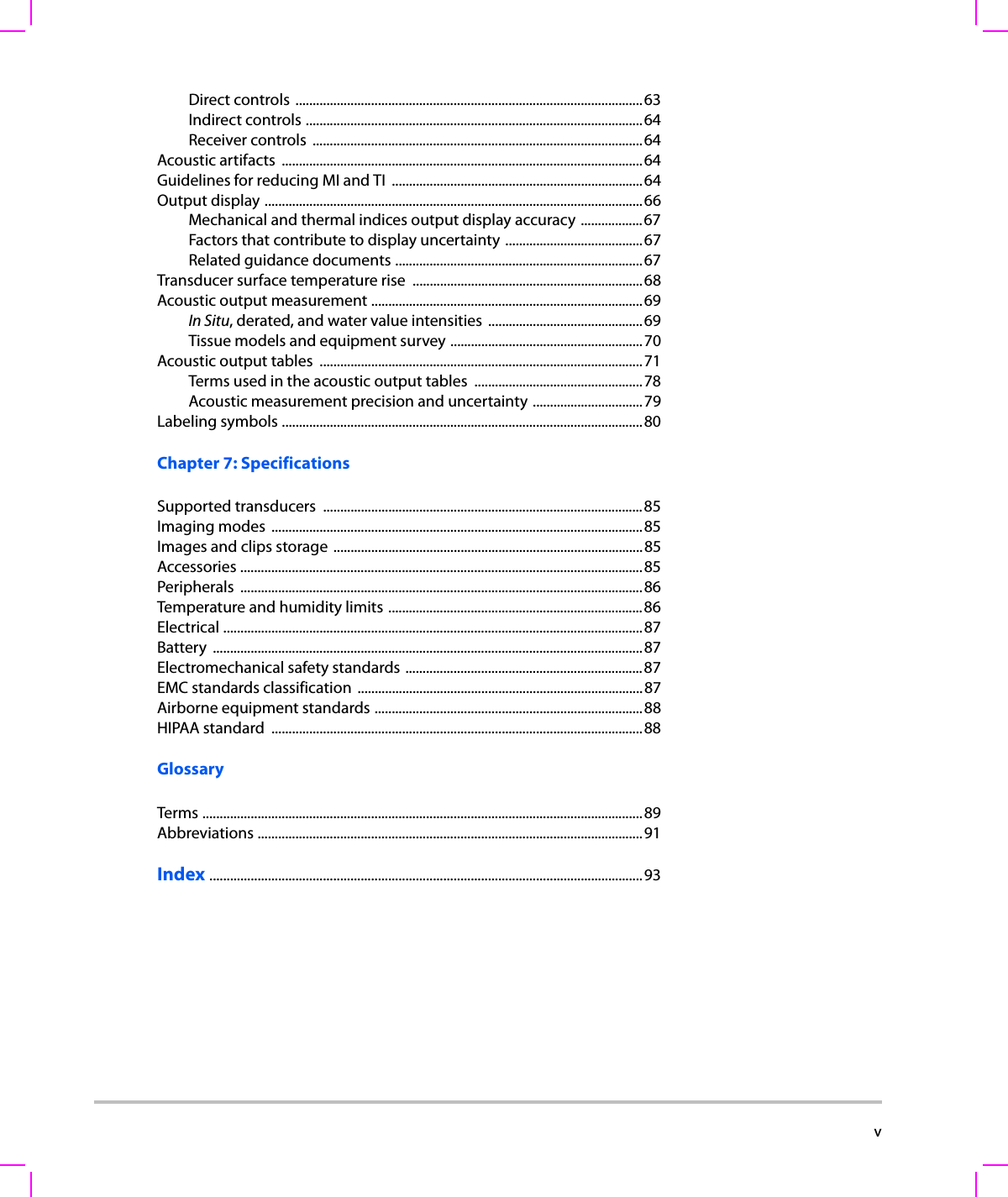  vDirect controls .....................................................................................................63Indirect controls ..................................................................................................64Receiver controls  ................................................................................................64Acoustic artifacts  .........................................................................................................64Guidelines for reducing MI and TI  .........................................................................64Output display ..............................................................................................................66Mechanical and thermal indices output display accuracy ..................67Factors that contribute to display uncertainty ........................................67Related guidance documents ........................................................................67Transducer surface temperature rise  ...................................................................68Acoustic output measurement ...............................................................................69In Situ, derated, and water value intensities  .............................................69Tissue models and equipment survey ........................................................70Acoustic output tables  ..............................................................................................71Terms used in the acoustic output tables  .................................................78Acoustic measurement precision and uncertainty ................................79Labeling symbols .........................................................................................................80Chapter 7: SpecificationsSupported transducers  .............................................................................................85Imaging modes  ............................................................................................................85Images and clips storage ..........................................................................................85Accessories .....................................................................................................................85Peripherals .....................................................................................................................86Temperature and humidity limits ..........................................................................86Electrical ..........................................................................................................................87Battery .............................................................................................................................87Electromechanical safety standards .....................................................................87EMC standards classification ...................................................................................87Airborne equipment standards ..............................................................................88HIPAA standard  ............................................................................................................88GlossaryTerms ................................................................................................................................89Abbreviations ................................................................................................................91Index ..............................................................................................................................93