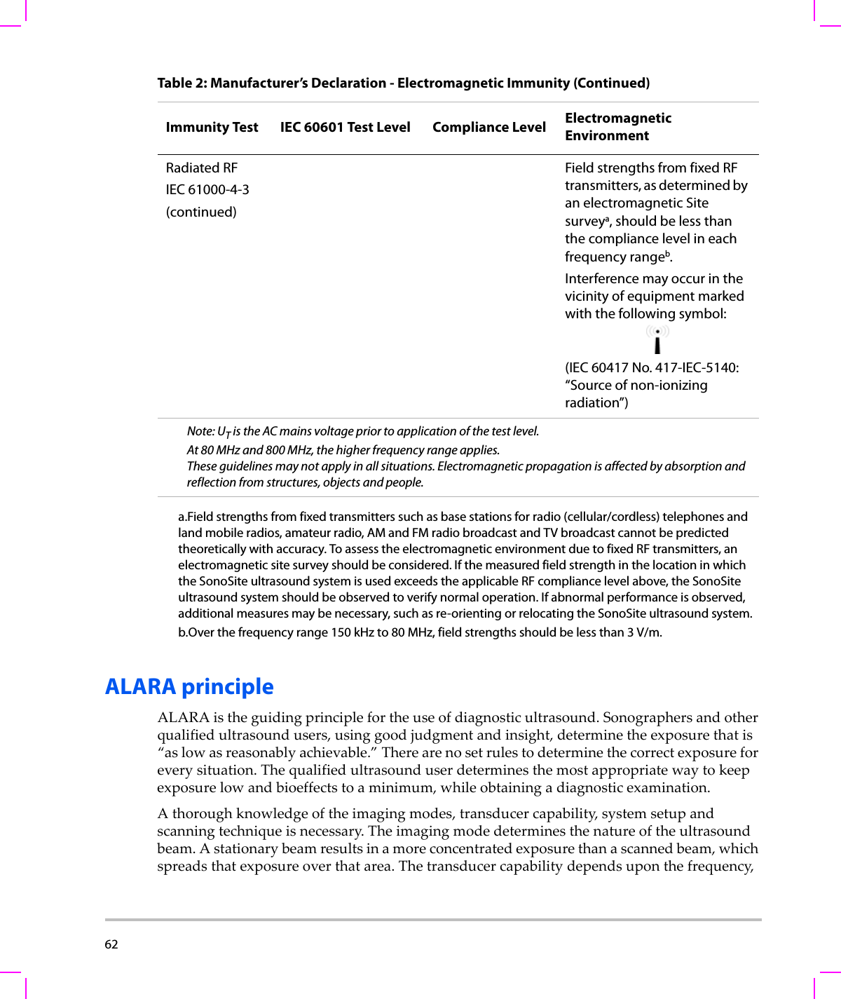 62  ALARA principleALARAistheguidingprinciplefortheuseofdiagnosticultrasound.Sonographersandotherqualifiedultrasoundusers,usinggoodjudgmentandinsight,determinetheexposurethatis“aslowasreasonablyachievable.”Therearenosetrulestodeterminethecorrectexposureforeverysituation.Thequalifiedultrasounduserdeterminesthemostappropriatewaytokeepexposurelowandbioeffectstoaminimum,whileobtainingadiagnosticexamination.Athoroughknowledgeoftheimagingmodes,transducercapability,systemsetupandscanningtechniqueisnecessary.Theimagingmodedeterminesthenatureoftheultrasoundbeam.Astationarybeamresultsinamoreconcentratedexposurethanascannedbeam,whichspreadsthatexposureoverthatarea.Thetransducercapabilitydependsuponthefrequency,Radiated RFIEC 61000-4-3(continued)Field strengths from fixed RF transmitters, as determined by an electromagnetic Site surveya, should be less than the compliance level in each frequency rangeb.Interference may occur in the vicinity of equipment marked with the following symbol:(IEC 60417 No. 417-IEC-5140: “Source of non-ionizing radiation”)Note: UT is the AC mains voltage prior to application of the test level.At 80 MHz and 800 MHz, the higher frequency range applies.These guidelines may not apply in all situations. Electromagnetic propagation is affected by absorption and reflection from structures, objects and people.a.Field strengths from fixed transmitters such as base stations for radio (cellular/cordless) telephones and land mobile radios, amateur radio, AM and FM radio broadcast and TV broadcast cannot be predicted theoretically with accuracy. To assess the electromagnetic environment due to fixed RF transmitters, an electromagnetic site survey should be considered. If the measured field strength in the location in which the SonoSite ultrasound system is used exceeds the applicable RF compliance level above, the SonoSite ultrasound system should be observed to verify normal operation. If abnormal performance is observed, additional measures may be necessary, such as re-orienting or relocating the SonoSite ultrasound system.b.Over the frequency range 150 kHz to 80 MHz, field strengths should be less than 3 V/m.Table 2: Manufacturer’s Declaration - Electromagnetic Immunity (Continued)Immunity Test IEC 60601 Test Level Compliance Level Electromagnetic Environment