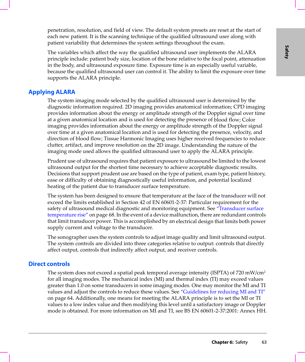 Chapter 6:  Safety 63Safetypenetration,resolution,andfieldofview.Thedefaultsystempresetsareresetatthestartofeachnewpatient.Itisthescanningtechniqueofthequalifiedultrasounduseralongwithpatientvariabilitythatdeterminesthesystemsettingsthroughouttheexam.ThevariableswhichaffectthewaythequalifiedultrasounduserimplementstheALARAprincipleinclude:patientbodysize,locationofthebonerelativetothefocalpoint,attenuationinthebody,andultrasoundexposuretime.Exposuretimeisanespeciallyusefulvariable,becausethequalifiedultrasoundusercancontrolit.TheabilitytolimittheexposureovertimesupportstheALARAprinciple.Applying ALARAThesystemimagingmodeselectedbythequalifiedultrasounduserisdeterminedbythediagnosticinformationrequired.2Dimagingprovidesanatomicalinformation;CPDimagingprovidesinformationabouttheenergyoramplitudestrengthoftheDopplersignalovertimeatagivenanatomicallocationandisusedfordetectingthepresenceofbloodflow;ColorimagingprovidesinformationabouttheenergyoramplitudestrengthoftheDopplersignalovertimeatagivenanatomicallocationandisusedfordetectingthepresence,velocity,anddirectionofbloodflow;TissueHarmonicImaginguseshigherreceivedfrequenciestoreduceclutter,artifact,andimproveresolutiononthe2Dimage.UnderstandingthenatureoftheimagingmodeusedallowsthequalifiedultrasoundusertoapplytheALARAprinciple.Prudentuseofultrasoundrequiresthatpatientexposuretoultrasoundbelimitedtothelowestultrasoundoutputfortheshortesttimenecessarytoachieveacceptablediagnosticresults.Decisionsthatsupportprudentusearebasedonthetypeofpatient,examtype,patienthistory,easeordifficultyofobtainingdiagnosticallyusefulinformation,andpotentiallocalizedheatingofthepatientduetotransducersurfacetemperature.ThesystemhasbeendesignedtoensurethattemperatureatthefaceofthetransducerwillnotexceedthelimitsestablishedinSection42ofEN60601‐2‐37:Particularrequirementforthesafetyofultrasoundmedicaldiagnosticandmonitoringequipment.See“Transducersurfacetemperaturerise”onpage 68.Intheeventofadevicemalfunction,thereareredundantcontrolsthatlimittransducerpower.Thisisaccomplishedbyanelectricaldesignthatlimitsbothpowersupplycurrentandvoltagetothetransducer.Thesonographerusesthesystemcontrolstoadjustimagequalityandlimitultrasoundoutput.Thesystemcontrolsaredividedintothreecategoriesrelativetooutput:controlsthatdirectlyaffectoutput,controlsthatindirectlyaffectoutput,andreceivercontrols.Direct controlsThesystemdoesnotexceedaspatialpeaktemporalaverageintensity(ISPTA)of720 mW/cm2forallimagingmodes.Themechanicalindex(MI)andthermalindex(TI)mayexceedvaluesgreaterthan1.0onsometransducersinsomeimagingmodes.OnemaymonitortheMIandTIvaluesandadjustthecontrolstoreducethesevalues.See“GuidelinesforreducingMIandTI”onpage 64.Additionally,onemeansformeetingtheALARAprincipleistosettheMIorTIvaluestoalowindexvalueandthenmodifyingthisleveluntilasatisfactoryimageorDopplermodeisobtained.FormoreinformationonMIandTI,seeBSEN60601‐2‐37:2001:AnnexHH.