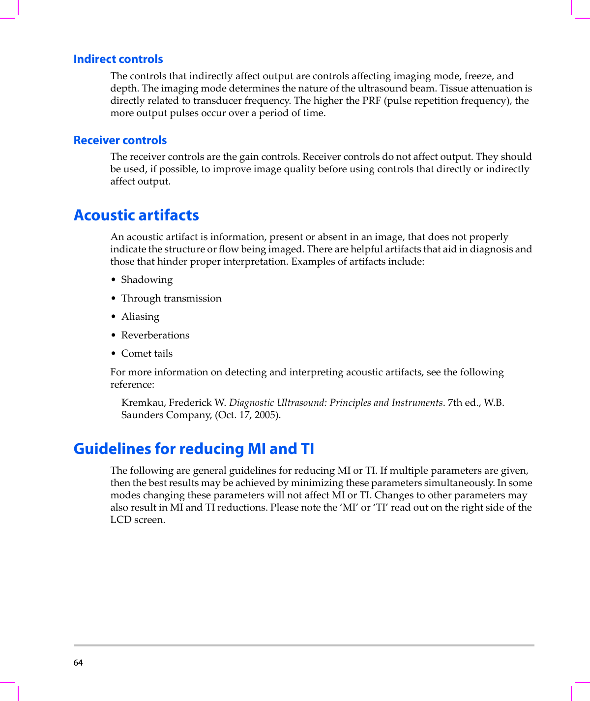 64  Indirect controlsThecontrolsthatindirectlyaffectoutputarecontrolsaffectingimagingmode,freeze,anddepth.Theimagingmodedeterminesthenatureoftheultrasoundbeam.Tissueattenuationisdirectlyrelatedtotransducerfrequency.ThehigherthePRF(pulserepetitionfrequency),themoreoutputpulsesoccuroveraperiodoftime.Receiver controlsThereceivercontrolsarethegaincontrols.Receivercontrolsdonotaffectoutput.Theyshouldbeused,ifpossible,toimproveimagequalitybeforeusingcontrolsthatdirectlyorindirectlyaffectoutput.Acoustic artifactsAnacousticartifactisinformation,presentorabsentinanimage,thatdoesnotproperlyindicatethestructureorflowbeingimaged.Therearehelpfulartifactsthataidindiagnosisandthosethathinderproperinterpretation.Examplesofartifactsinclude:• Shadowing• Throughtransmission• Aliasing• Reverberations•ComettailsFormoreinformationondetectingandinterpretingacousticartifacts,seethefollowingreference:Kremkau,FrederickW.DiagnosticUltrasound:PrinciplesandInstruments.7thed.,W.B.SaundersCompany,(Oct.17,2005).Guidelines for reducing MI and TIThefollowingaregeneralguidelinesforreducingMIorTI.Ifmultipleparametersaregiven,thenthebestresultsmaybeachievedbyminimizingtheseparameterssimultaneously.InsomemodeschangingtheseparameterswillnotaffectMIorTI.ChangestootherparametersmayalsoresultinMIandTIreductions.Pleasenotethe‘MI’or‘TI’readoutontherightsideoftheLCDscreen.
