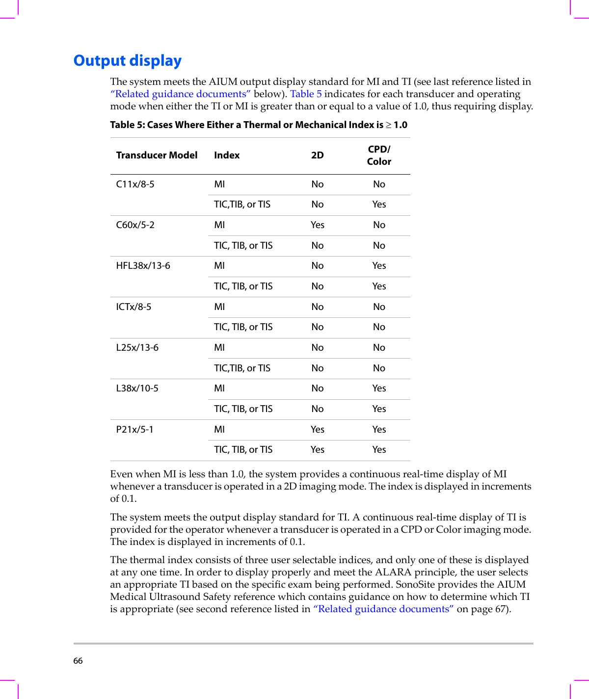 66  Output displayThesystemmeetstheAIUMoutputdisplaystandardforMIandTI(seelastreferencelistedin“Relatedguidancedocuments”below).Table 5indicatesforeachtransducerandoperatingmodewheneithertheTIorMIisgreaterthanorequaltoavalueof1.0,thusrequiringdisplay.EvenwhenMIislessthan1.0,thesystemprovidesacontinuousreal‐timedisplayofMIwheneveratransducerisoperatedina2Dimagingmode.Theindexisdisplayedinincrementsof0.1.ThesystemmeetstheoutputdisplaystandardforTI.Acontinuousreal‐timedisplayofTIisprovidedfortheoperatorwheneveratransducerisoperatedinaCPDorColorimagingmode.Theindexisdisplayedinincrementsof0.1.Thethermalindexconsistsofthreeuserselectableindices,andonlyoneoftheseisdisplayedatanyonetime.InordertodisplayproperlyandmeettheALARAprinciple,theuserselectsanappropriateTIbasedonthespecificexambeingperformed.SonoSiteprovidestheAIUMMedicalUltrasoundSafetyreferencewhichcontainsguidanceonhowtodeterminewhichTIisappropriate(seesecondreferencelistedin“Relatedguidancedocuments”onpage 67).Table 5: Cases Where Either a Thermal or Mechanical Index is ≥ 1.0Transducer Model Index 2D CPD/ColorC11x/8-5 MI No NoTIC,TIB, or TIS No YesC60x/5-2 MI Yes NoTIC, TIB, or TIS No NoHFL38x/13-6 MI No YesTIC, TIB, or TIS No YesICTx/8-5 MI No NoTIC, TIB, or TIS No NoL25x/13-6 MI No NoTIC,TIB, or TIS No NoL38x/10-5 MI No YesTIC, TIB, or TIS No YesP21x/5-1 MI Yes YesTIC, TIB, or TIS Yes Yes