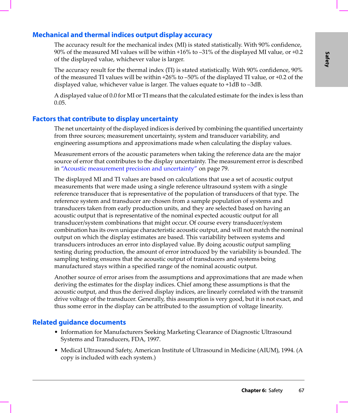 Chapter 6:  Safety 67SafetyMechanical and thermal indices output display accuracyTheaccuracyresultforthemechanicalindex(MI)isstatedstatistically.With90%confidence,90%ofthemeasuredMIvalueswillbewithin+16%to–31%ofthedisplayedMIvalue,or+0.2ofthedisplayedvalue,whichevervalueislarger.Theaccuracyresultforthethermalindex(TI)isstatedstatistically.With90%confidence,90%ofthemeasuredTIvalueswillbewithin+26%to–50%ofthedisplayedTIvalue,or+0.2ofthedisplayedvalue,whichevervalueislarger.Thevaluesequateto+1dBto–3dB.Adisplayedvalueof0.0forMIorTImeansthatthecalculatedestimatefortheindexislessthan0.05.Factors that contribute to display uncertaintyThenetuncertaintyofthedisplayedindicesisderivedbycombiningthequantifieduncertaintyfromthreesources;measurementuncertainty,systemandtransducervariability,andengineeringassumptionsandapproximationsmadewhencalculatingthedisplayvalues.Measurementerrorsoftheacousticparameterswhentakingthereferencedataarethemajorsourceoferrorthatcontributestothedisplayuncertainty.Themeasurementerrorisdescribedin“A c o u s t i c measurementprecisionanduncertainty”onpage 79.ThedisplayedMIandTIvaluesarebasedoncalculationsthatuseasetofacousticoutputmeasurementsthatweremadeusingasinglereferenceultrasoundsystemwithasinglereferencetransducerthatisrepresentativeofthepopulationoftransducersofthattype.Thereferencesystemandtransducerarechosenfromasamplepopulationofsystemsandtransducerstakenfromearlyproductionunits,andtheyareselectedbasedonhavinganacousticoutputthatisrepresentativeofthenominalexpectedacousticoutputforalltransducer/systemcombinationsthatmightoccur.Ofcourseeverytransducer/systemcombinationhasitsownuniquecharacteristicacousticoutput,andwillnotmatchthenominaloutputonwhichthedisplayestimatesarebased.Thisvariabilitybetweensystemsandtransducersintroducesanerrorintodisplayedvalue.Bydoingacousticoutputsamplingtestingduringproduction,theamountoferrorintroducedbythevariabilityisbounded.Thesamplingtestingensuresthattheacousticoutputoftransducersandsystemsbeingmanufacturedstayswithinaspecifiedrangeofthenominalacousticoutput.Anothersourceoferrorarisesfromtheassumptionsandapproximationsthataremadewhenderivingtheestimatesforthedisplayindices.Chiefamongtheseassumptionsisthattheacousticoutput,andthusthederiveddisplayindices,arelinearlycorrelatedwiththetransmitdrivevoltageofthetransducer.Generally,thisassumptionisverygood,butitisnotexact,andthussomeerrorinthedisplaycanbeattributedtotheassumptionofvoltagelinearity.Related guidance documents• InformationforManufacturersSeekingMarketingClearanceofDiagnosticUltrasoundSystemsandTransducers,FDA,1997.•MedicalUltrasoundSafety,AmericanInstituteofUltrasoundinMedicine(AIUM),1994.(Acopyisincludedwitheachsystem.)