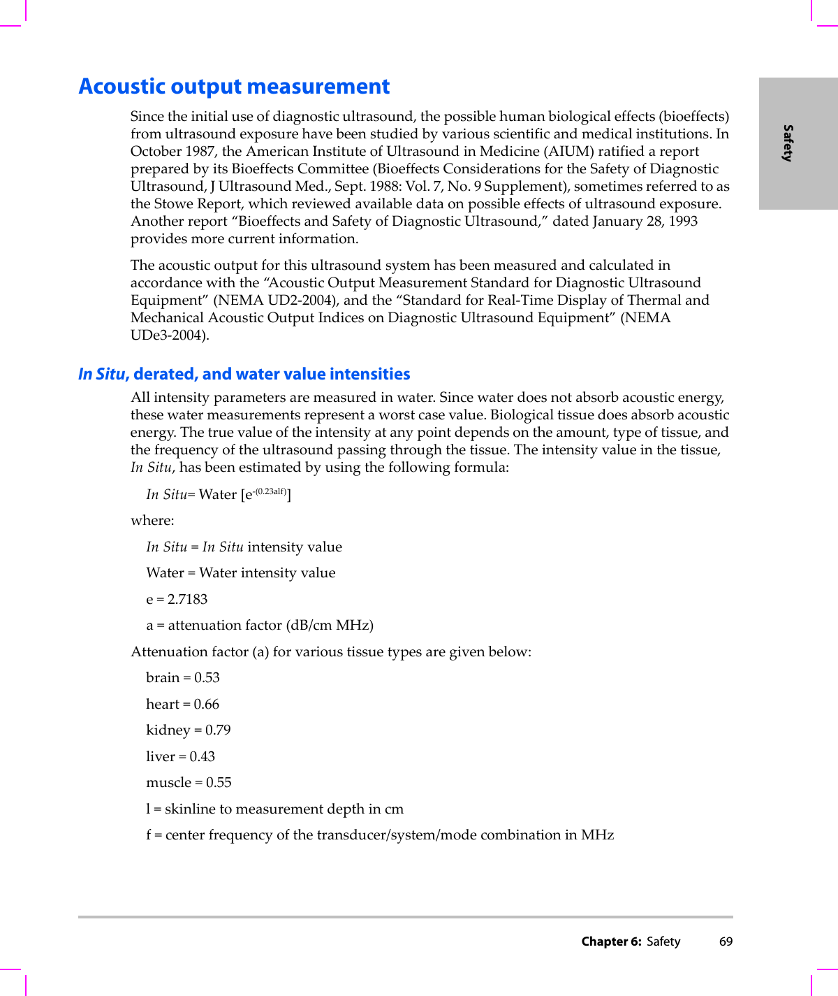 Chapter 6:  Safety 69SafetyAcoustic output measurementSincetheinitialuseofdiagnosticultrasound,thepossiblehumanbiologicaleffects(bioeffects)fromultrasoundexposurehavebeenstudiedbyvariousscientificandmedicalinstitutions.InOctober1987,theAmericanInstituteofUltrasoundinMedicine(AIUM)ratifiedareportpreparedbyitsBioeffectsCommittee(BioeffectsConsiderationsfortheSafetyofDiagnosticUltrasound,JUltrasoundMed.,Sept.1988:Vol.7,No.9Supplement),sometimesreferredtoastheStoweReport,whichreviewedavailabledataonpossibleeffectsofultrasoundexposure.Anotherreport“BioeffectsandSafetyofDiagnosticUltrasound,”datedJanuary28,1993providesmorecurrentinformation.Theacousticoutputforthisultrasoundsystemhasbeenmeasuredandcalculatedinaccordancewiththe“A c o u s t i c OutputMeasurementStandardforDiagnosticUltrasoundEquipment”(NEMAUD2‐2004),andthe“StandardforReal‐TimeDisplayofThermalandMechanicalAcousticOutputIndicesonDiagnosticUltrasoundEquipment”(NEMAUDe3‐2004).In Situ, derated, and water value intensitiesAllintensityparametersaremeasuredinwater.Sincewaterdoesnotabsorbacousticenergy,thesewatermeasurementsrepresentaworstcasevalue.Biologicaltissuedoesabsorbacousticenergy.Thetruevalueoftheintensityatanypointdependsontheamount,typeoftissue,andthefrequencyoftheultrasoundpassingthroughthetissue.Theintensityvalueinthetissue,In Situ,hasbeenestimatedbyusingthefollowingformula:In Situ=Water[e‐(0.23alf)]where:In Situ=In SituintensityvalueWater=Waterintensityvaluee=2.7183a=attenuationfactor(dB/cm MHz)Attenuationfactor(a)forvarioustissuetypesaregivenbelow:brain=0.53heart=0.66kidney=0.79liver=0.43muscle=0.55l=skinlinetomeasurementdepthincmf=centerfrequencyofthetransducer/system/modecombinationinMHz