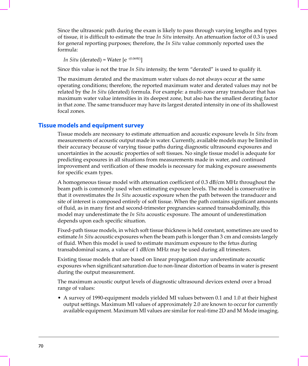 70  Sincetheultrasonicpathduringtheexamislikelytopassthroughvaryinglengthsandtypesoftissue,itisdifficulttoestimatethetrueIn Situintensity.Anattenuationfactorof0.3isusedforgeneralreportingpurposes;therefore,theIn Situvaluecommonlyreportedusestheformula:In Situ(derated)=Water[e‐(0.069lf)]SincethisvalueisnotthetrueIn Situintensity,theterm“derated”isusedtoqualify it.Themaximumderatedandthemaximumwatervaluesdonotalwaysoccuratthesameoperatingconditions;therefore,thereportedmaximumwaterandderatedvaluesmaynotberelatedbytheIn Situ(derated)formula.Forexample:amulti‐zonearraytransducerthathasmaximumwatervalueintensitiesinitsdeepestzone,butalsohasthesmallestderatingfactorinthatzone.Thesametransducermayhaveitslargestderatedintensityinoneofitsshallowestfocalzones.Tissue models and equipment surveyTissuemodelsarenecessarytoestimateattenuationandacousticexposurelevelsIn Situfrommeasurementsofacousticoutputmadeinwater.Currently,availablemodelsmaybelimitedintheiraccuracybecauseofvaryingtissuepathsduringdiagnosticultrasoundexposuresanduncertaintiesintheacousticpropertiesofsofttissues.Nosingletissuemodelisadequateforpredictingexposuresinallsituationsfrommeasurementsmadeinwater,andcontinuedimprovementandverificationofthesemodelsisnecessaryformakingexposureassessmentsforspecificexamtypes.Ahomogeneoustissuemodelwithattenuationcoefficientof0.3 dB/cm MHzthroughoutthebeampathiscommonlyusedwhenestimatingexposurelevels.ThemodelisconservativeinthatitoverestimatestheIn Situacousticexposurewhenthepathbetweenthetransducerandsiteofinterestiscomposedentirelyofsofttissue.Whenthepathcontainssignificantamountsoffluid,asinmanyfirstandsecond‐trimesterpregnanciesscannedtransabdominally,thismodelmayunderestimatetheIn Situacousticexposure.Theamountofunderestimationdependsuponeachspecificsituation.Fixed‐pathtissuemodels,inwhichsofttissuethicknessisheldconstant,sometimesareusedtoestimateIn Situacousticexposureswhenthebeampathislongerthan3cmandconsistslargelyoffluid.Whenthismodelisusedtoestimatemaximumexposuretothefetusduringtransabdominalscans,avalueof1dB/cmMHzmaybeusedduringalltrimesters.Existingtissuemodelsthatarebasedonlinearpropagationmayunderestimateacousticexposureswhensignificantsaturationduetonon‐lineardistortionofbeamsinwaterispresentduringtheoutputmeasurement.Themaximumacousticoutputlevelsofdiagnosticultrasounddevicesextendoverabroadrangeofvalues:•Asurveyof1990‐equipmentmodelsyieldedMIvaluesbetween0.1 and1.0attheirhighestoutputsettings.MaximumMIvaluesofapproximately2.0areknowntooccurforcurrentlyavailableequipment.MaximumMIvaluesaresimilarforreal‐time2DandMModeimaging.