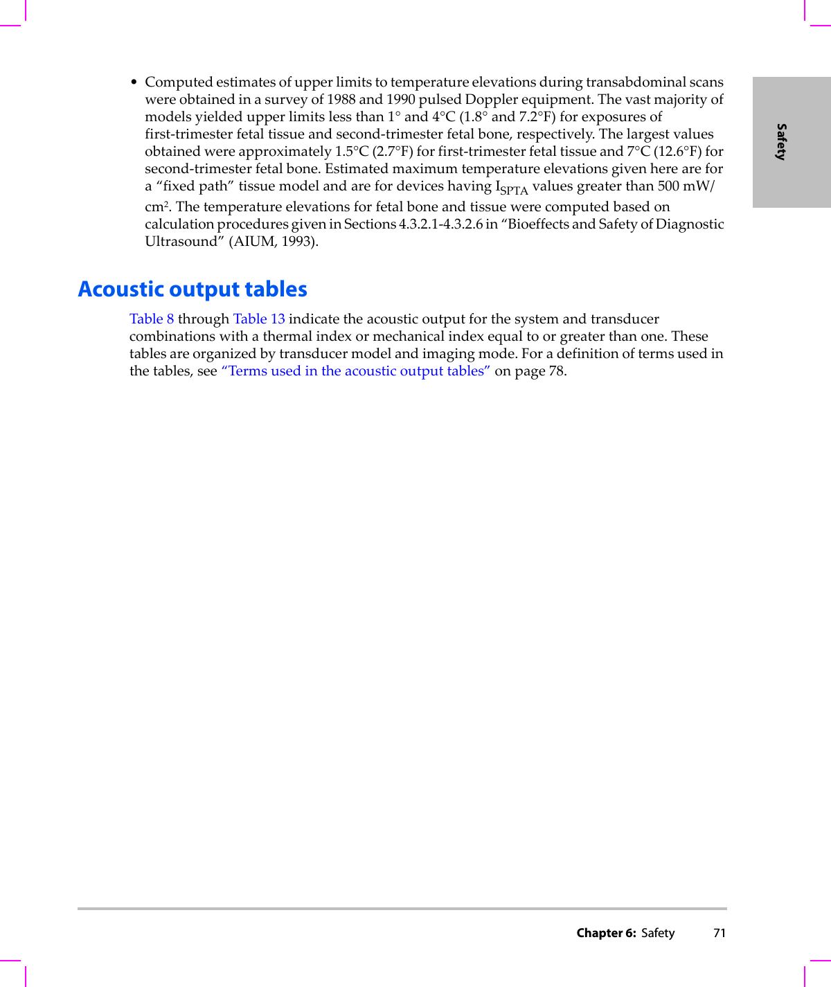 Chapter 6:  Safety 71Safety•Computedestimatesofupperlimitstotemperatureelevationsduringtransabdominalscanswereobtainedinasurveyof1988and1990pulsedDopplerequipment.Thevastmajorityofmodelsyieldedupperlimitslessthan1°and4°C(1.8°and7.2°F)forexposuresoffirst‐trimesterfetaltissueandsecond‐trimesterfetalbone,respectively.Thelargestvaluesobtainedwereapproximately1.5°C(2.7°F)forfirst‐trimesterfetaltissueand7°C(12.6°F)forsecond‐trimesterfetalbone.Estimatedmaximumtemperatureelevationsgivenherearefora“fixedpath”tissuemodelandarefordeviceshavingISPTAvaluesgreaterthan500 mW/cm2.ThetemperatureelevationsforfetalboneandtissuewerecomputedbasedoncalculationproceduresgiveninSections4.3.2.1‐4.3.2.6in“BioeffectsandSafetyofDiagnosticUltrasound”(AIUM,1993).Acoustic output tablesTable 8throughTable 13indicatetheacousticoutputforthesystemandtransducercombinationswithathermalindexormechanicalindexequaltoorgreaterthanone.Thesetablesareorganizedbytransducermodelandimagingmode.Foradefinitionoftermsusedinthetables,see“Termsusedintheacousticoutputtables”onpage 78.