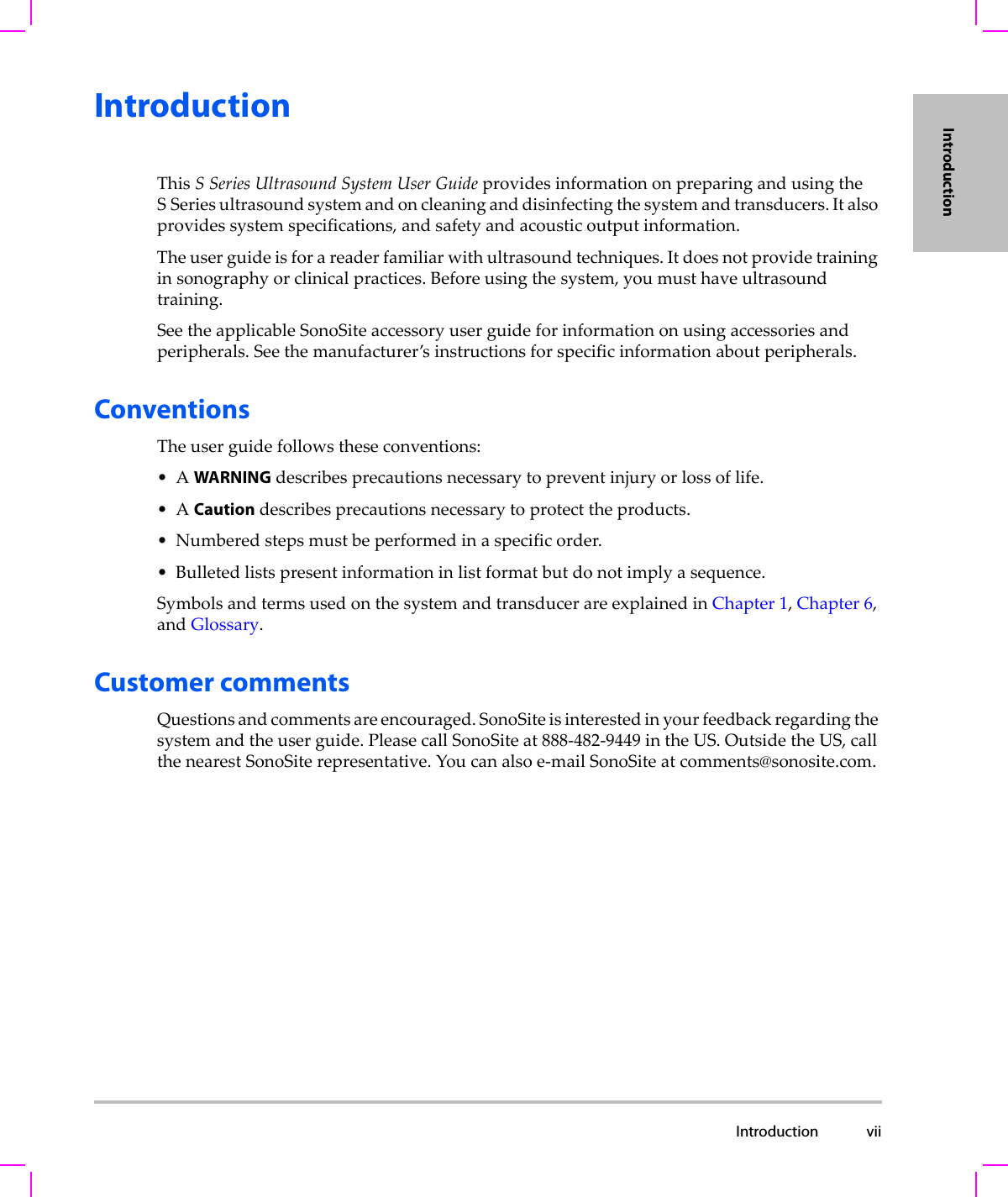  Introduction viiIntroductionIntroductionThisSSeriesUltrasoundSystemUserGuideprovidesinformationonpreparingandusingtheSSeriesultrasoundsystemandoncleaninganddisinfectingthesystemandtransducers.Italsoprovidessystemspecifications,andsafetyandacousticoutputinformation.Theuserguideisforareaderfamiliarwithultrasoundtechniques.Itdoesnotprovidetraininginsonographyorclinicalpractices.Beforeusingthesystem,youmusthaveultrasoundtraining.SeetheapplicableSonoSiteaccessoryuserguideforinformationonusingaccessoriesandperipherals.Seethemanufacturer’sinstructionsforspecificinformationaboutperipherals.ConventionsTheuserguidefollowstheseconventions:•AWARNINGdescribesprecautionsnecessarytopreventinjuryorlossoflife.•ACautiondescribesprecautionsnecessarytoprotecttheproducts.•Numberedstepsmustbeperformedinaspecificorder.•Bulletedlistspresentinformationinlistformatbutdonotimplyasequence.SymbolsandtermsusedonthesystemandtransducerareexplainedinChapter 1,Chapter 6,andGlossary.Customer commentsQuestionsandcommentsareencouraged.SonoSiteisinterestedinyourfeedbackregardingthesystemandtheuserguide.PleasecallSonoSiteat888‐482‐9449intheUS.OutsidetheUS,callthenearestSonoSiterepresentative.Youcanalsoe‐mailSonoSiteat comments@sonosite.com.