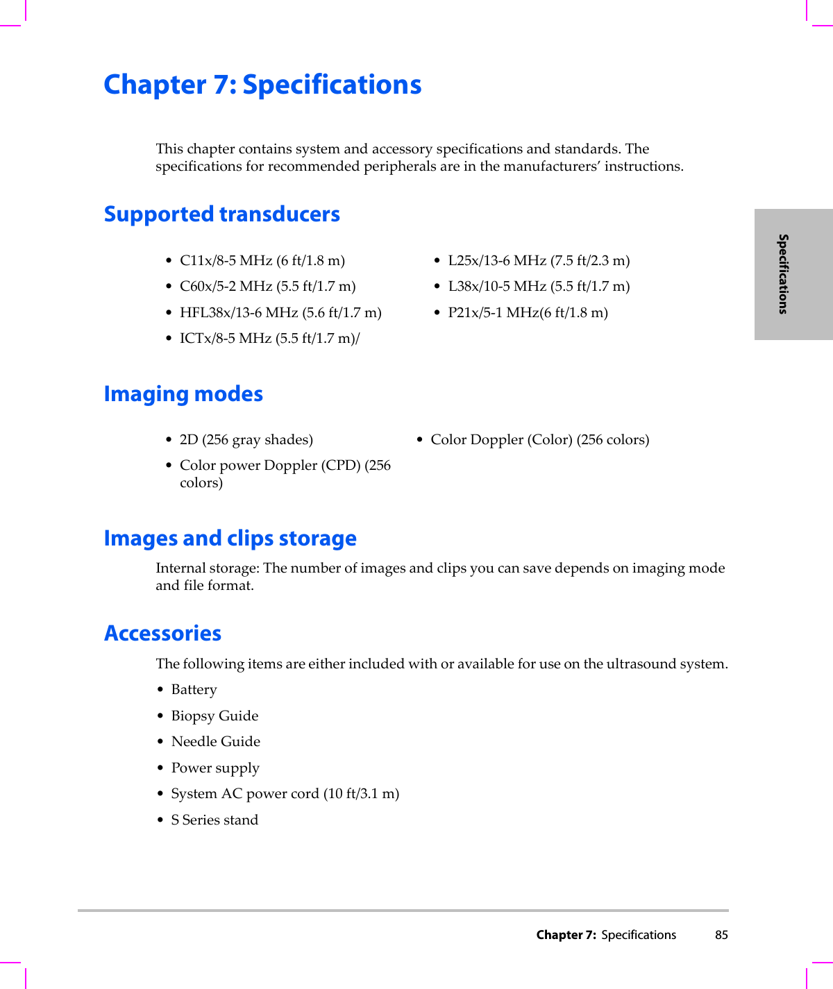 Chapter 7:  Specifications 85SpecificationsChapter 7: SpecificationsThischaptercontainssystemandaccessoryspecificationsandstandards.Thespecificationsforrecommendedperipheralsareinthemanufacturers’instructions.Supported transducersImaging modesImages and clips storageInternalstorage:Thenumberofimagesandclipsyoucansavedependsonimagingmodeandfileformat.AccessoriesThefollowingitemsareeitherincludedwithoravailableforuseontheultrasoundsystem.•Battery•BiopsyGuide• NeedleGuide•Powersupply•SystemACpowercord(10ft/3.1m)•SSeriesstand• C11x/8‐5MHz(6ft/1.8m)• C60x/5‐2MHz(5.5ft/1.7m)• HFL38x/13‐6MHz(5.6ft/1.7m)•ICTx/8‐5MHz(5.5ft/1.7m)/• L25x/13‐6MHz(7.5ft/2.3m)• L38x/10‐5MHz(5.5ft/1.7m)•P21x/5‐1MHz(6ft/1.8m)•2D(256grayshades)• ColorpowerDoppler(CPD)(256colors)• ColorDoppler(Color)(256colors)