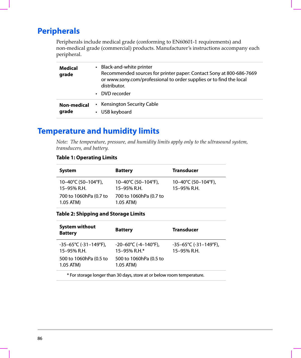 86  PeripheralsPeripheralsincludemedicalgrade(conformingtoEN60601‐1requirements)andnon‐medicalgrade(commercial)products.Manufacturer’sinstructionsaccompanyeachperipheral.Temperature and humidity limitsNote: Thetemperature,pressure,andhumiditylimitsapplyonlytotheultrasoundsystem,transducers,andbattery.Medical grade• Black-and-white printerRecommended sources for printer paper: Contact Sony at 800-686-7669 or www.sony.com/professional to order supplies or to find the local distributor.•DVD recorderNon-medical grade• Kensington Security Cable• USB keyboardTable 1: Operating LimitsSystem Battery Transducer10–40°C (50–104°F), 15–95% R.H.700 to 1060hPa (0.7 to 1.05 ATM)10–40°C (50–104°F), 15–95% R.H.700 to 1060hPa (0.7 to 1.05 ATM)10–40°C (50–104°F), 15–95% R.H.Table 2: Shipping and Storage LimitsSystem without Battery Battery Transducer-35–65°C (-31–149°F), 15–95% R.H.500 to 1060hPa (0.5 to 1.05 ATM)-20–60°C (-4–140°F), 15–95% R.H.*500 to 1060hPa (0.5 to 1.05 ATM)-35–65°C (-31–149°F), 15–95% R.H.* For storage longer than 30 days, store at or below room temperature.