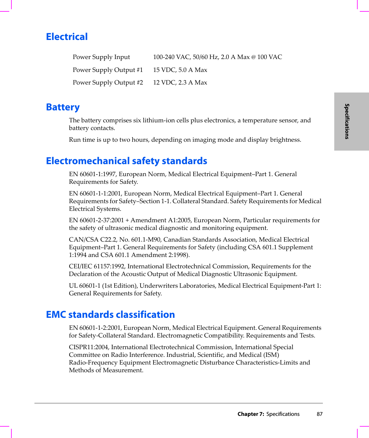 Chapter 7:  Specifications 87SpecificationsElectricalBatteryThebatterycomprisessixlithium‐ioncellspluselectronics,atemperaturesensor,andbatterycontacts.Runtimeisuptotwo hours,dependingonimagingmodeanddisplaybrightness.Electromechanical safety standardsEN60601‐1:1997,EuropeanNorm,MedicalElectricalEquipment–Part 1.GeneralRequirementsforSafety.EN60601‐1‐1:2001,EuropeanNorm,MedicalElectricalEquipment–Part1.GeneralRequirementsforSafety–Section1‐1.CollateralStandard.SafetyRequirementsforMedicalElectricalSystems.EN60601‐2‐37:2001+AmendmentA1:2005,EuropeanNorm,Particularrequirementsforthesafetyofultrasonicmedicaldiagnosticandmonitoringequipment.CAN/CSAC22.2,No.601.1‐M90,CanadianStandardsAssociation,MedicalElectricalEquipment–Part1.GeneralRequirementsforSafety(includingCSA601.1Supplement1:1994andCSA601.1Amendment2:1998).CEI/IEC61157:1992,InternationalElectrotechnicalCommission,RequirementsfortheDeclarationoftheAcousticOutputofMedicalDiagnosticUltrasonicEquipment.UL60601‐1(1stEdition),UnderwritersLaboratories,MedicalElectricalEquipment‐Part 1:GeneralRequirementsforSafety.EMC standards classificationEN60601‐1‐2:2001,EuropeanNorm,MedicalElectricalEquipment.GeneralRequirementsforSafety‐CollateralStandard.ElectromagneticCompatibility.RequirementsandTests.CISPR11:2004,InternationalElectrotechnicalCommission,InternationalSpecialCommitteeonRadioInterference.Industrial,Scientific,andMedical(ISM)Radio‐FrequencyEquipmentElectromagneticDisturbanceCharacteristics‐LimitsandMethodsofMeasurement.PowerSupplyInput 100‐240VAC,50/60Hz,2.0AMax@100VACPowerSupplyOutput#1 15VDC,5.0AMaxPowerSupplyOutput#2 12VDC,2.3AMax