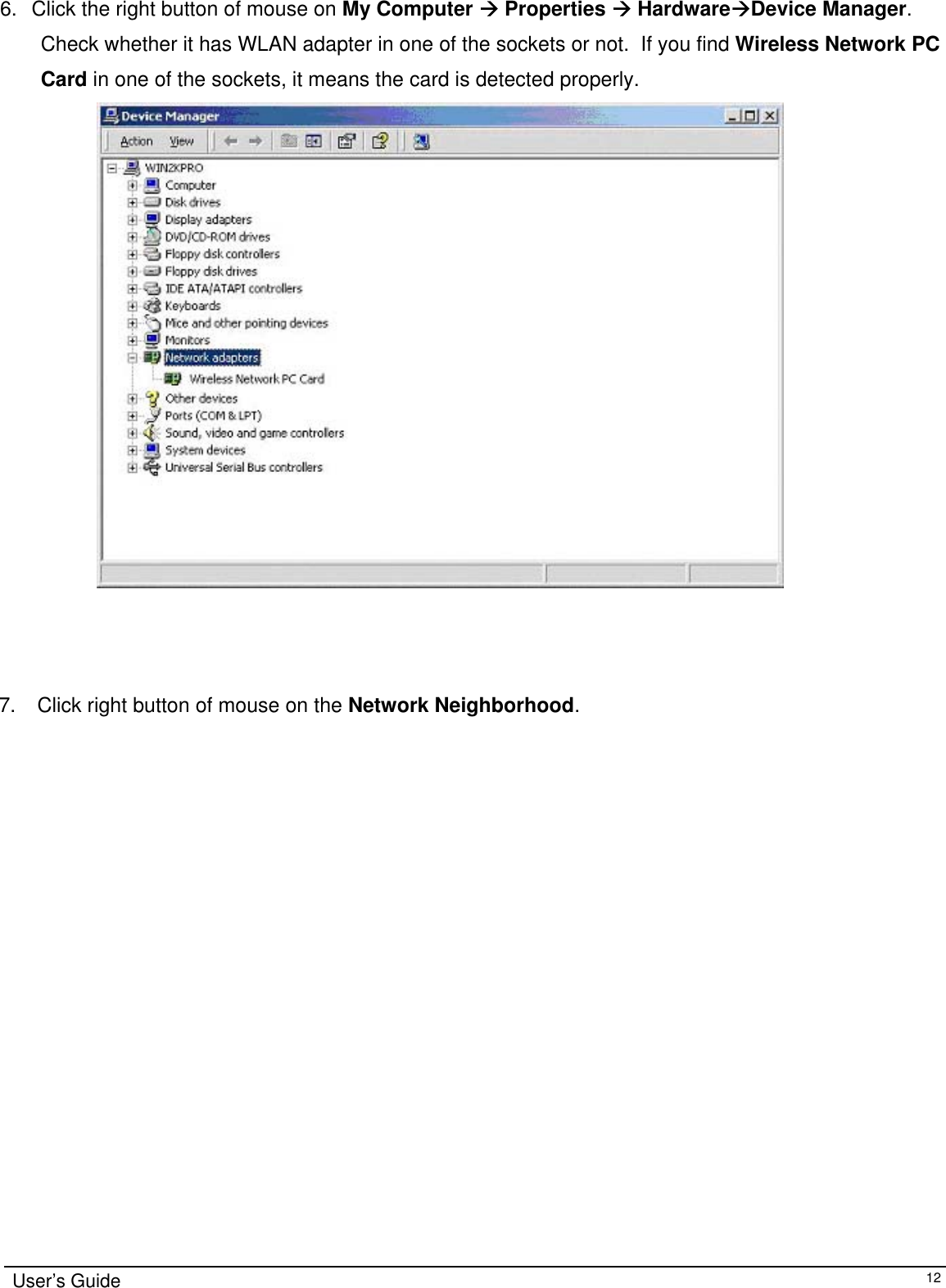                                                                                                                                                                               6.  Click the right button of mouse on My Computer Æ Properties Æ HardwareÆDevice Manager.   Check whether it has WLAN adapter in one of the sockets or not.  If you find Wireless Network PC Card in one of the sockets, it means the card is detected properly.                       7.   Click right button of mouse on the Network Neighborhood. User’s Guide   12