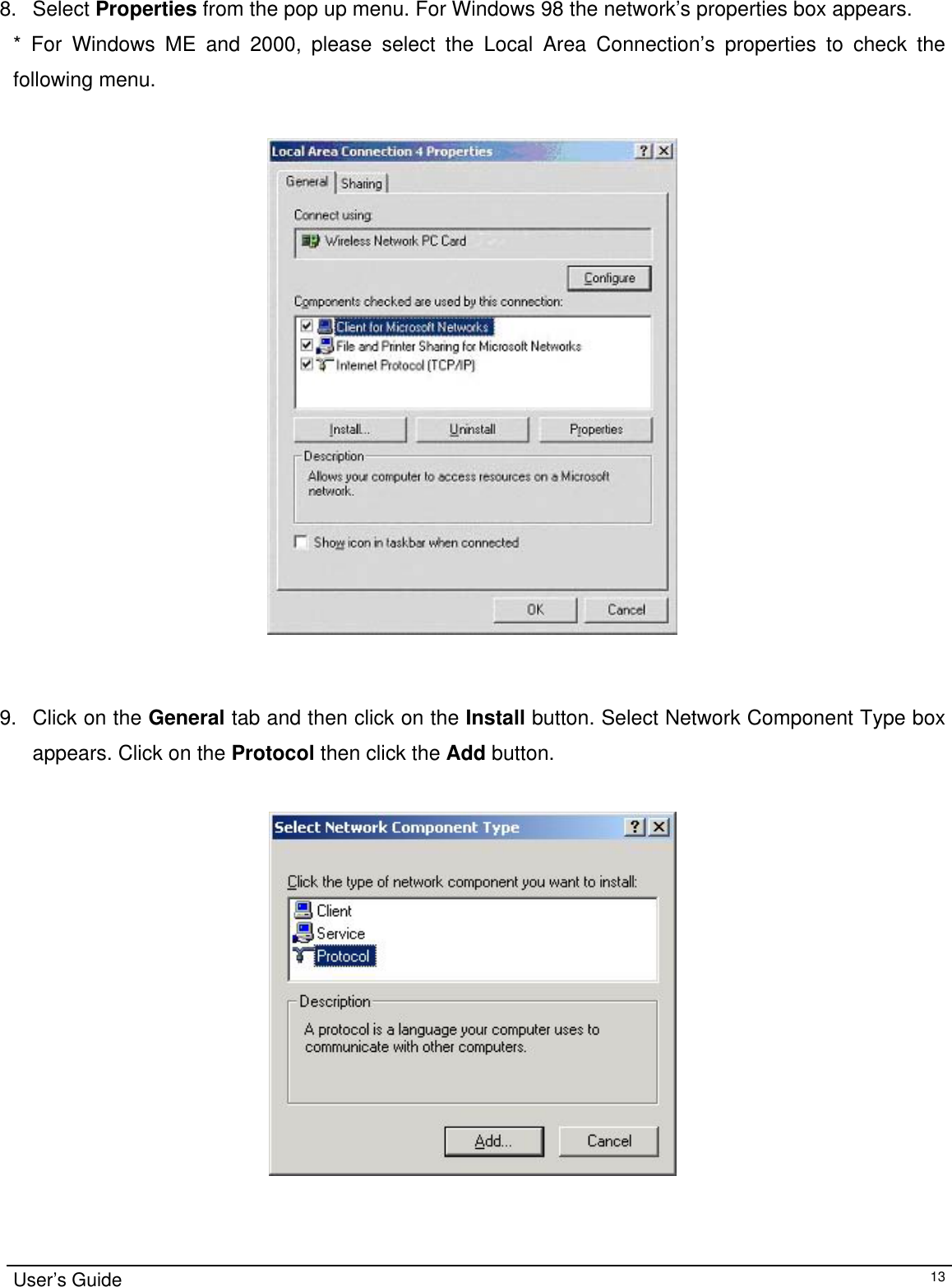                                                                                                                                                                                                                                          8. Select Properties from the pop up menu. For Windows 98 the network’s properties box appears.  * For Windows ME and 2000, please select the Local Area Connection’s properties to check the following menu.     9.  Click on the General tab and then click on the Install button. Select Network Component Type box appears. Click on the Protocol then click the Add button.  User’s Guide   13