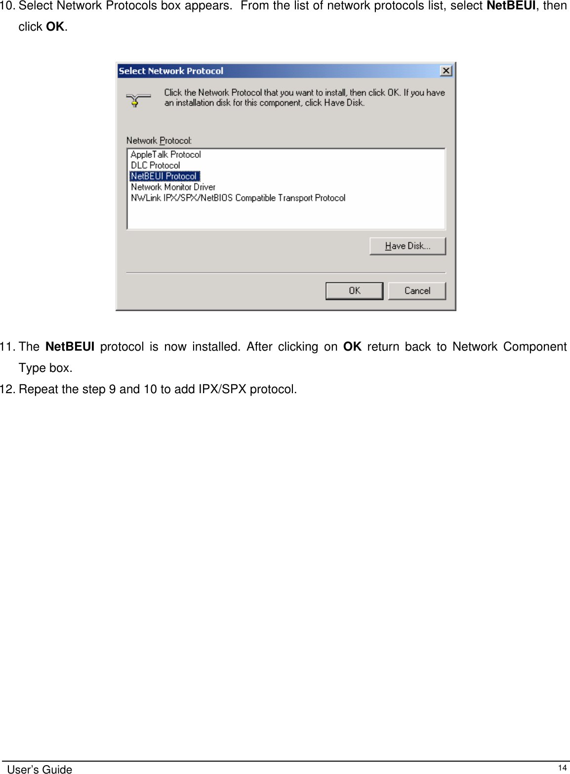                                                                                                                                                                               10. Select Network Protocols box appears.  From the list of network protocols list, select NetBEUI, then click OK.                                        11. The  NetBEUI protocol is now installed. After clicking on OK return back to Network Component Type box. 12. Repeat the step 9 and 10 to add IPX/SPX protocol. User’s Guide   14