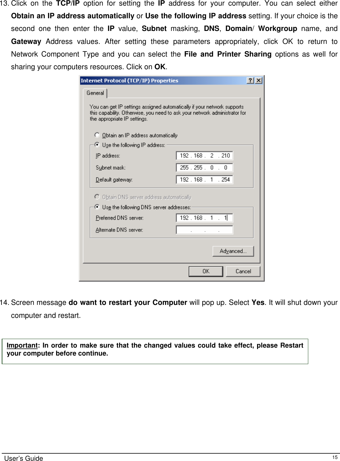                                                                                                                                                                                                                                          13. Click on the TCP/IP option for setting the IP address for your computer. You can select either Obtain an IP address automatically or Use the following IP address setting. If your choice is the second one then enter the IP value, Subnet masking, DNS,  Domain/  Workgroup name, and Gateway Address values. After setting these parameters appropriately, click OK to return to Network Component Type and you can select the File and Printer Sharing options as well for sharing your computers resources. Click on OK.                                           14. Screen message do want to restart your Computer will pop up. Select Yes. It will shut down your computer and restart.     Important: In order to make sure that the changed values could take effect, please Restart your computer before continue. User’s Guide   15