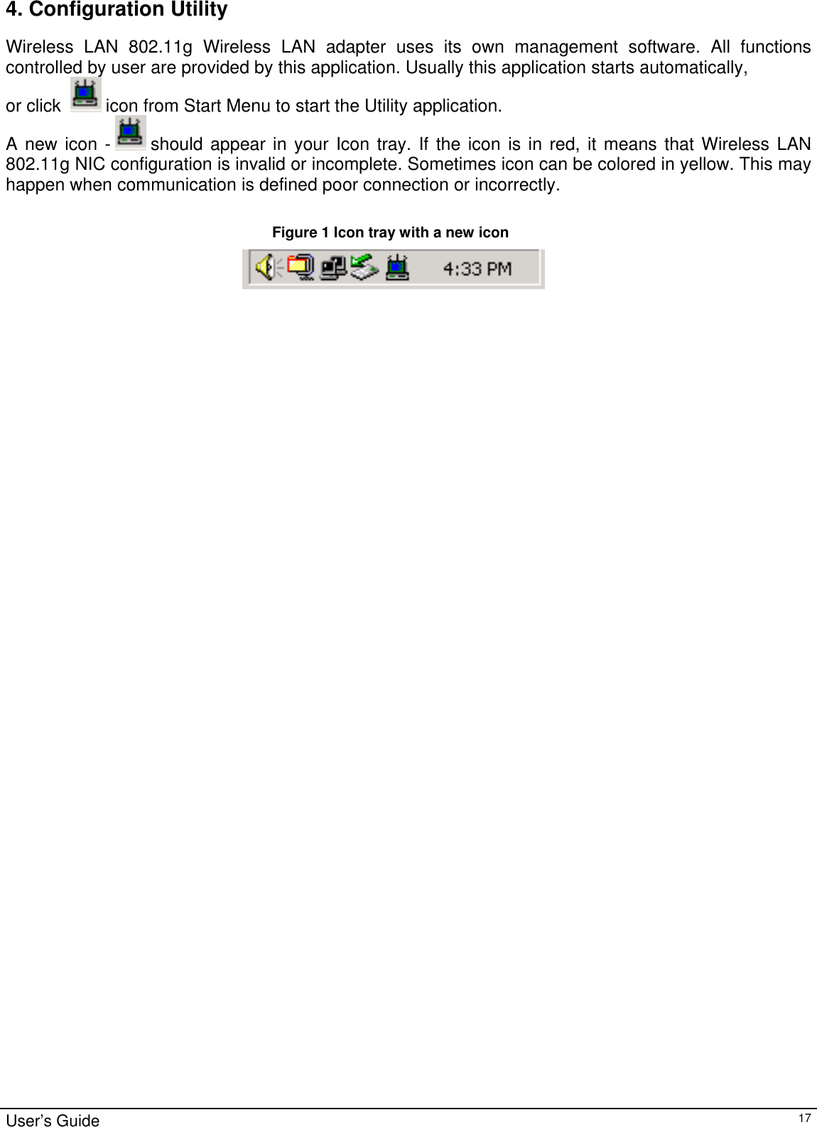                                                                                                                                                                                                                                         4. Configuration Utility Wireless LAN 802.11g Wireless LAN adapter uses its own management software. All functions controlled by user are provided by this application. Usually this application starts automatically,  or click    icon from Start Menu to start the Utility application. A new icon -   should appear in your Icon tray. If the icon is in red, it means that Wireless LAN 802.11g NIC configuration is invalid or incomplete. Sometimes icon can be colored in yellow. This may happen when communication is defined poor connection or incorrectly.  Figure 1 Icon tray with a new icon                                                                            User’s Guide   17