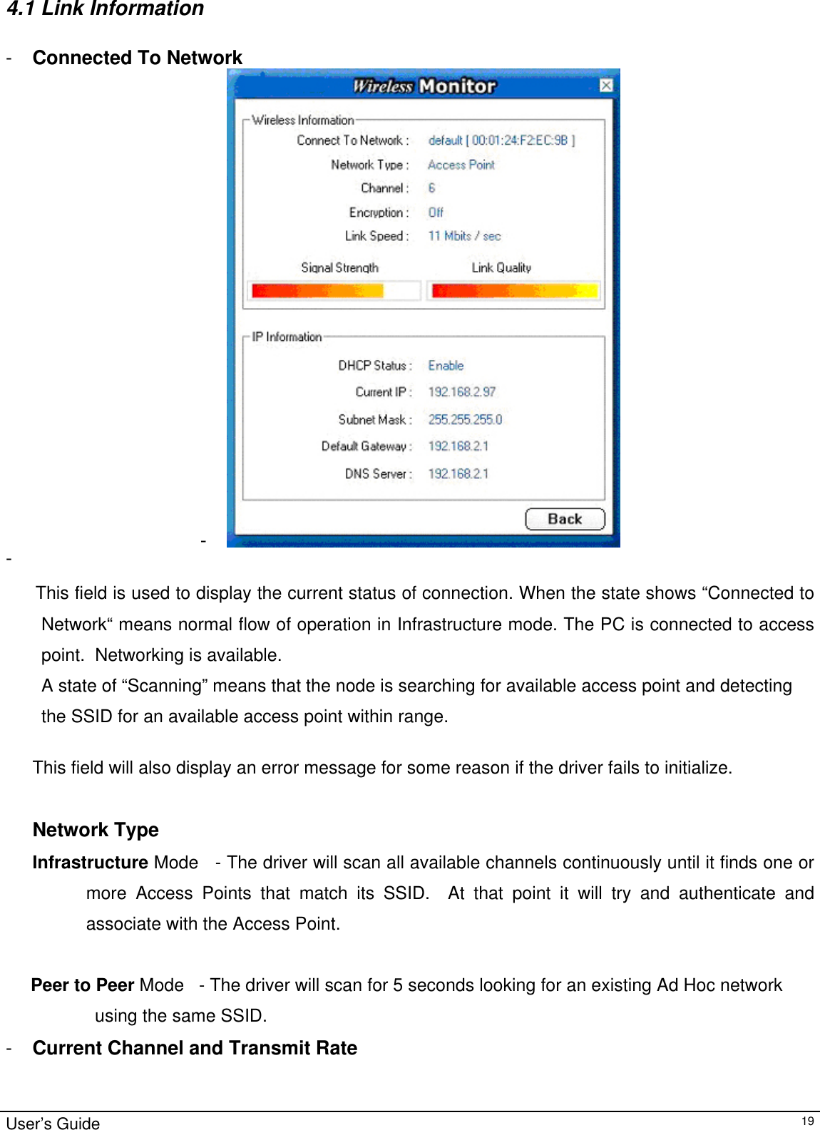                                                                                                                                                                                                                                         4.1 Link Information  -  Connected To Network -   -    This field is used to display the current status of connection. When the state shows “Connected to Network“ means normal flow of operation in Infrastructure mode. The PC is connected to access point.  Networking is available.  A state of “Scanning” means that the node is searching for available access point and detecting  the SSID for an available access point within range.  This field will also display an error message for some reason if the driver fails to initialize.   Network Type Infrastructure Mode   - The driver will scan all available channels continuously until it finds one or more Access Points that match its SSID.  At that point it will try and authenticate and associate with the Access Point.       Peer to Peer Mode   - The driver will scan for 5 seconds looking for an existing Ad Hoc network      using the same SSID.   -  Current Channel and Transmit Rate User’s Guide   19