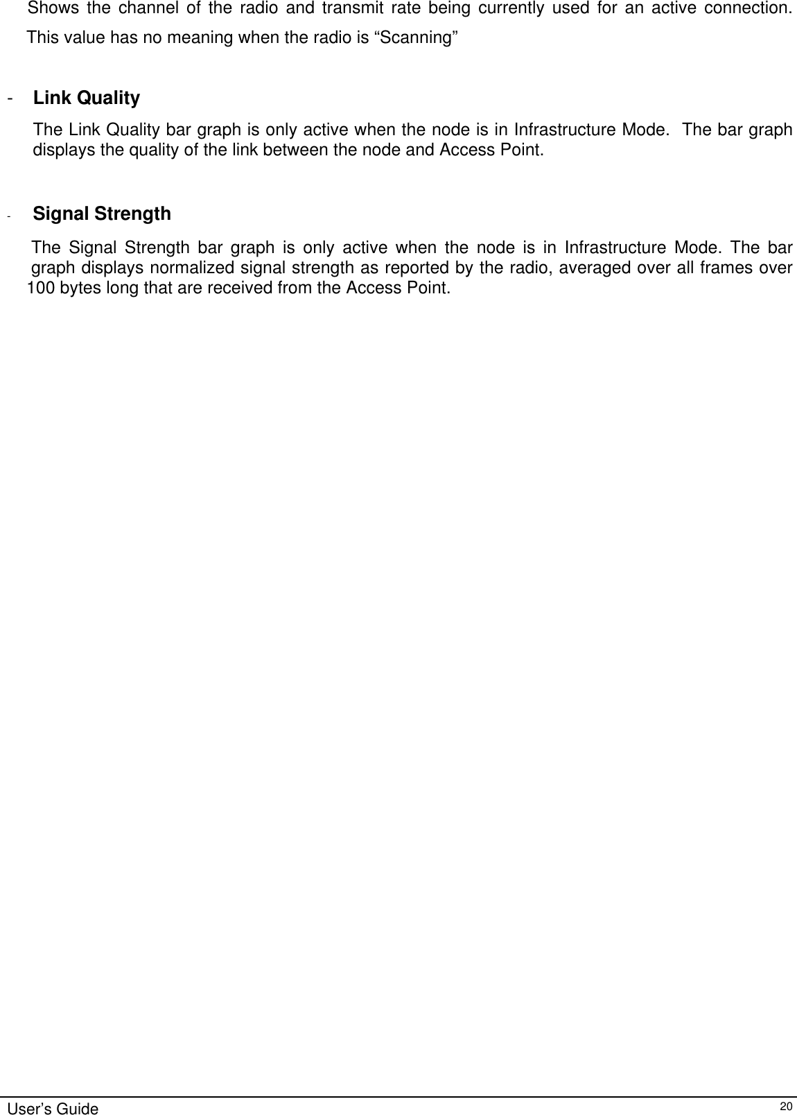                                                                                                                                                                                  Shows the channel of the radio and transmit rate being currently used for an active connection.         This value has no meaning when the radio is “Scanning”  -  Link Quality The Link Quality bar graph is only active when the node is in Infrastructure Mode.  The bar graph displays the quality of the link between the node and Access Point.     -  Signal Strength       The Signal Strength bar graph is only active when the node is in Infrastructure Mode. The bar           graph displays normalized signal strength as reported by the radio, averaged over all frames over      100 bytes long that are received from the Access Point. User’s Guide   20