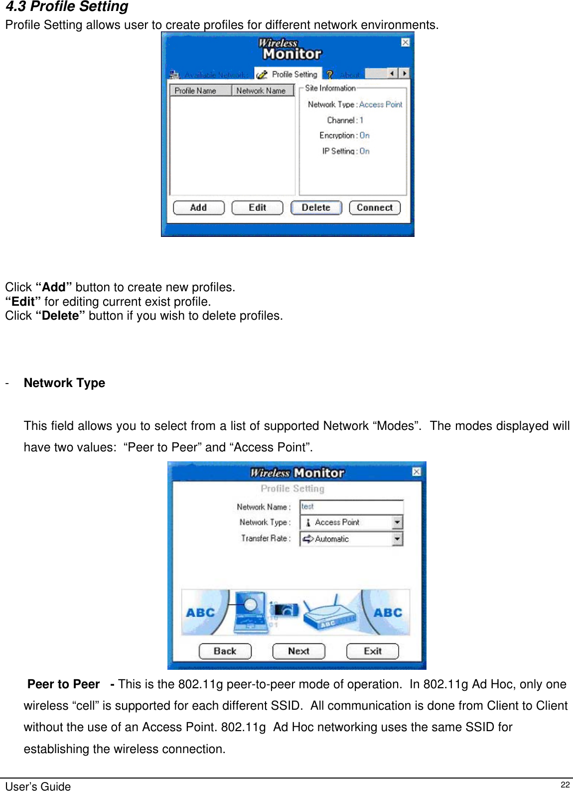                                                                                                                                                                              4.3 Profile Setting  Profile Setting allows user to create profiles for different network environments.                                     Click “Add” button to create new profiles.  “Edit” for editing current exist profile. Click “Delete” button if you wish to delete profiles.                                        -  Network Type        This field allows you to select from a list of supported Network “Modes”.  The modes displayed will have two values:  “Peer to Peer” and “Access Point”.     Peer to Peer   - This is the 802.11g peer-to-peer mode of operation.  In 802.11g Ad Hoc, only one wireless “cell” is supported for each different SSID.  All communication is done from Client to Client without the use of an Access Point. 802.11g  Ad Hoc networking uses the same SSID for establishing the wireless connection. User’s Guide   22 