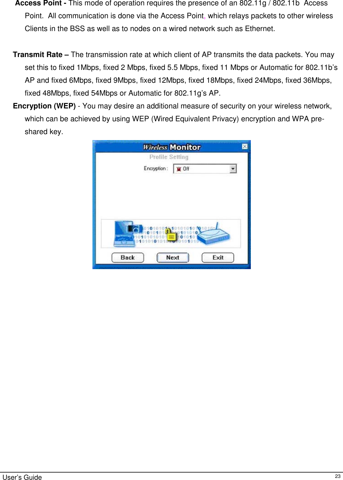                                                                                                                                                                                                                                               Access Point - This mode of operation requires the presence of an 802.11g / 802.11b  Access Point.  All communication is done via the Access Point, which relays packets to other wireless Clients in the BSS as well as to nodes on a wired network such as Ethernet.       Transmit Rate – The transmission rate at which client of AP transmits the data packets. You may set this to fixed 1Mbps, fixed 2 Mbps, fixed 5.5 Mbps, fixed 11 Mbps or Automatic for 802.11b’s AP and fixed 6Mbps, fixed 9Mbps, fixed 12Mbps, fixed 18Mbps, fixed 24Mbps, fixed 36Mbps, fixed 48Mbps, fixed 54Mbps or Automatic for 802.11g’s AP.           Encryption (WEP) - You may desire an additional measure of security on your wireless network, which can be achieved by using WEP (Wired Equivalent Privacy) encryption and WPA pre-shared key.                        User’s Guide   23