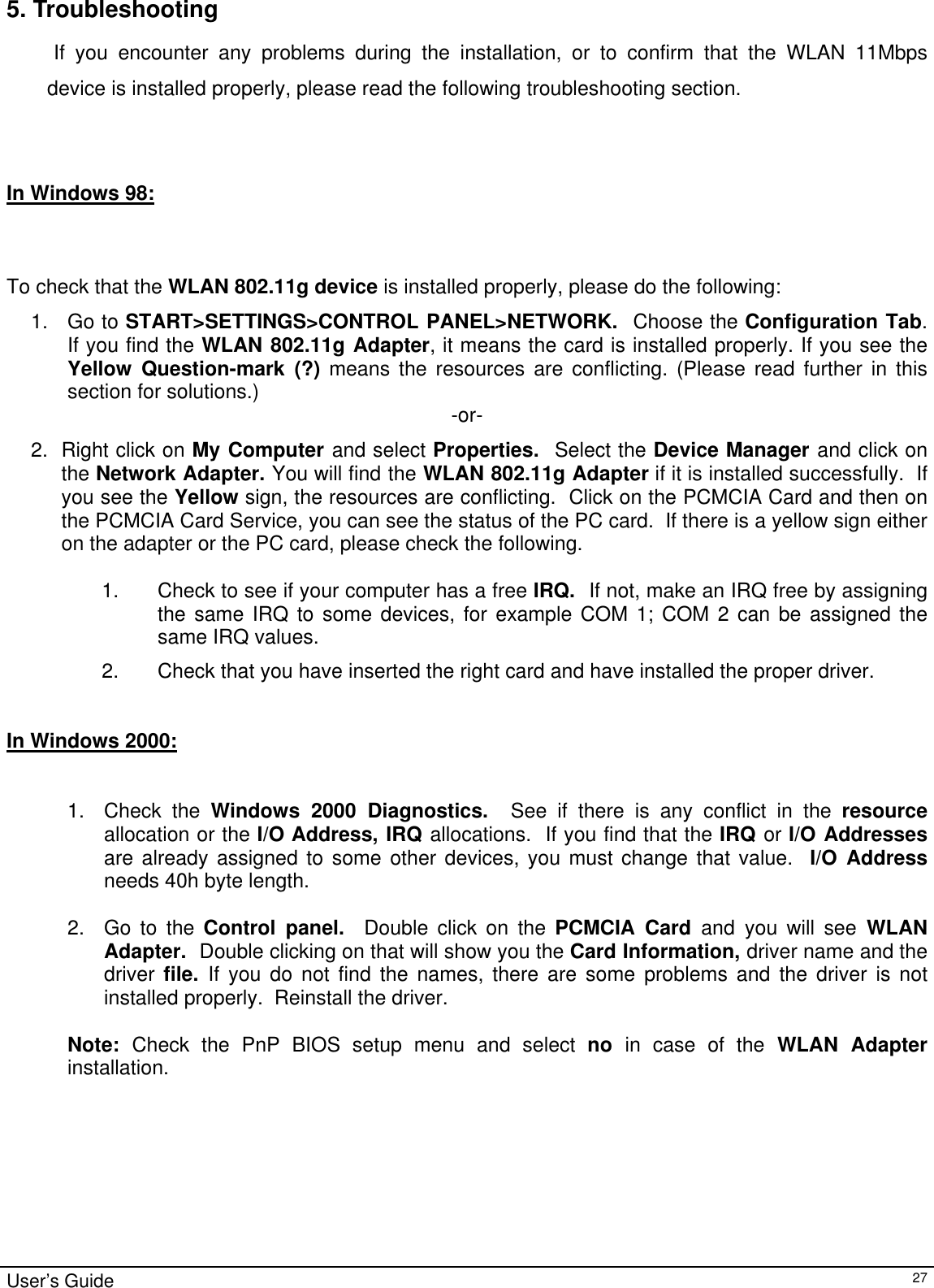                                                                                                                                                                                                                                         5. Troubleshooting             If you encounter any problems during the installation, or to confirm that the WLAN 11Mbps device is installed properly, please read the following troubleshooting section.    In Windows 98:      To check that the WLAN 802.11g device is installed properly, please do the following: 1. Go to START&gt;SETTINGS&gt;CONTROL PANEL&gt;NETWORK.  Choose the Configuration Tab.  If you find the WLAN 802.11g Adapter, it means the card is installed properly. If you see the Yellow Question-mark (?) means the resources are conflicting. (Please read further in this section for solutions.)  -or- 2. Right click on My Computer and select Properties.  Select the Device Manager and click on the Network Adapter. You will find the WLAN 802.11g Adapter if it is installed successfully.  If you see the Yellow sign, the resources are conflicting.  Click on the PCMCIA Card and then on the PCMCIA Card Service, you can see the status of the PC card.  If there is a yellow sign either on the adapter or the PC card, please check the following.  1.  Check to see if your computer has a free IRQ.  If not, make an IRQ free by assigning the same IRQ to some devices, for example COM 1; COM 2 can be assigned the same IRQ values. 2.  Check that you have inserted the right card and have installed the proper driver.   In Windows 2000:     1. Check the Windows 2000 Diagnostics.  See if there is any conflict in the resource allocation or the I/O Address, IRQ allocations.  If you find that the IRQ or I/O Addresses are already assigned to some other devices, you must change that value.  I/O Address needs 40h byte length.  2.  Go to the Control panel.  Double click on the PCMCIA Card and you will see WLAN Adapter.  Double clicking on that will show you the Card Information, driver name and the driver  file.  If you do not find the names, there are some problems and the driver is not installed properly.  Reinstall the driver.  Note:  Check the PnP BIOS setup menu and select no  in case of the WLAN Adapter installation.   User’s Guide   27