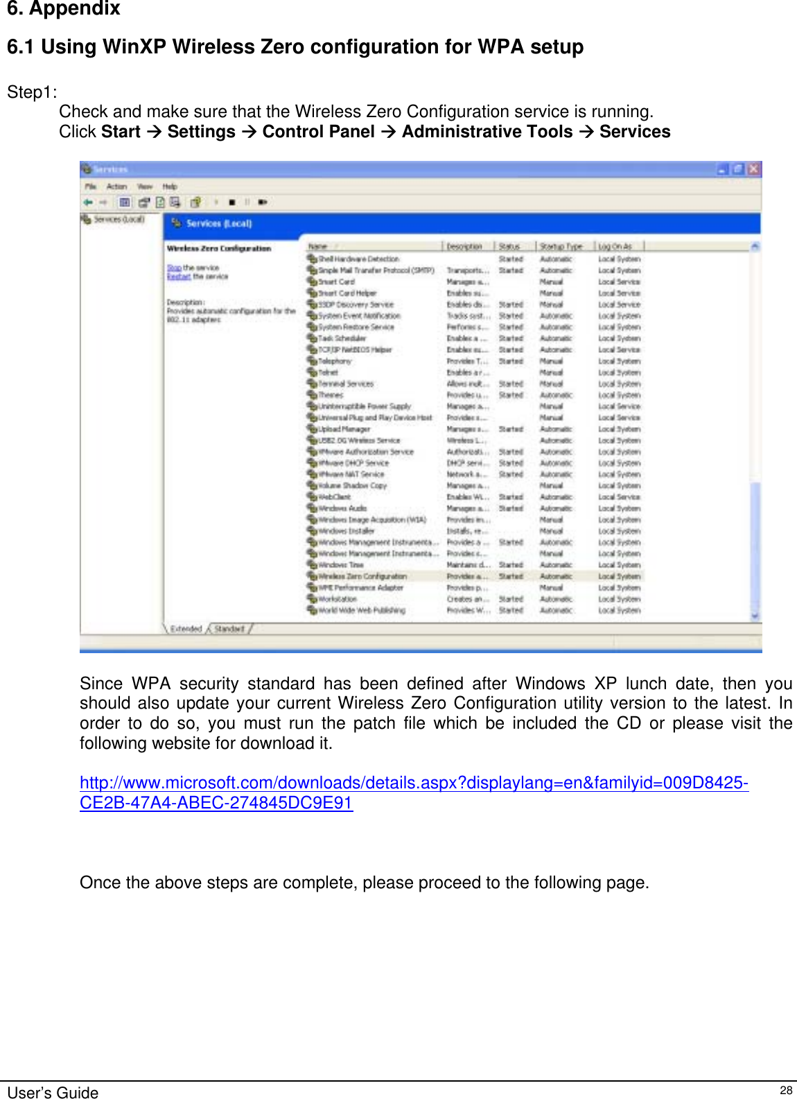                                                                                                                                                                              6. Appendix  6.1 Using WinXP Wireless Zero configuration for WPA setup  Step1: Check and make sure that the Wireless Zero Configuration service is running.  Click Start Æ Settings Æ Control Panel Æ Administrative Tools Æ Services    Since WPA security standard has been defined after Windows XP lunch date, then you should also update your current Wireless Zero Configuration utility version to the latest. In order to do so, you must run the patch file which be included the CD or please visit the following website for download it.  http://www.microsoft.com/downloads/details.aspx?displaylang=en&amp;familyid=009D8425-CE2B-47A4-ABEC-274845DC9E91    Once the above steps are complete, please proceed to the following page.User’s Guide   28