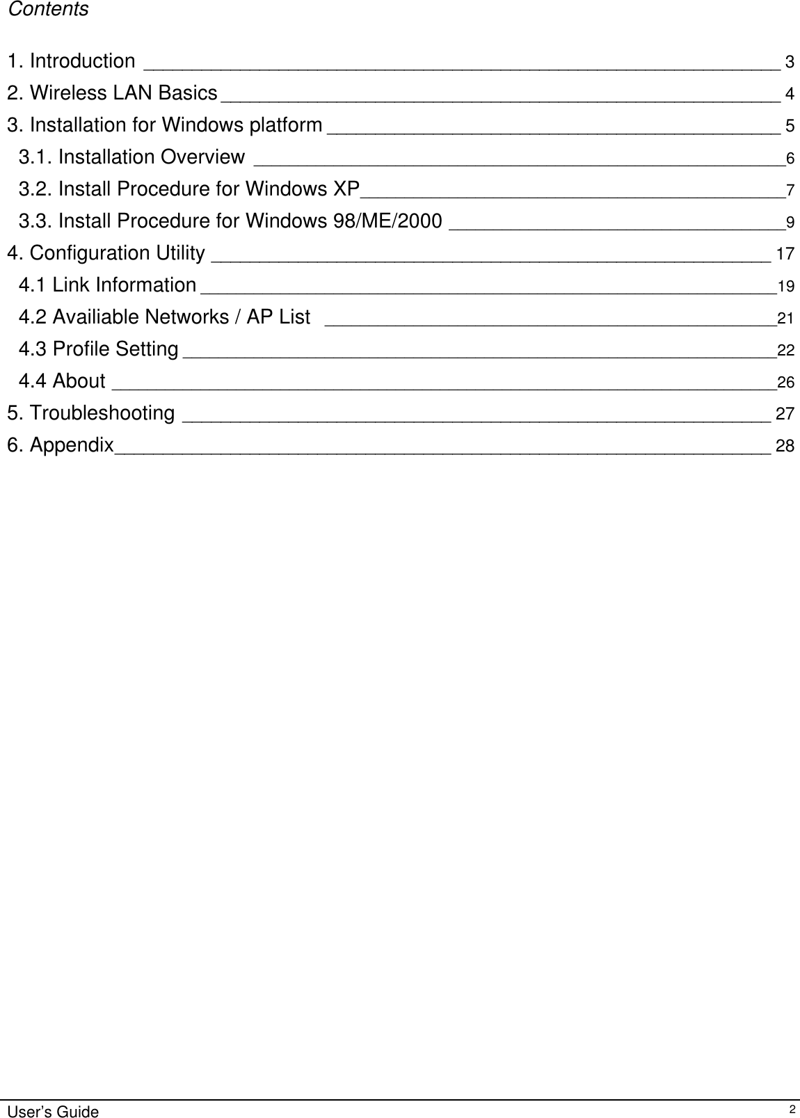                                                                                                                                                                              Contents  1. Introduction __________________________________________________________________ 3 2. Wireless LAN Basics__________________________________________________________ 4 3. Installation for Windows platform _______________________________________________ 5 3.1. Installation Overview ____________________________________________________________6 3.2. Install Procedure for Windows XP________________________________________________7 3.3. Install Procedure for Windows 98/ME/2000 ______________________________________9 4. Configuration Utility __________________________________________________________ 17 4.1 Link Information _________________________________________________________________19 4.2 Availiable Networks / AP List  ___________________________________________________21 4.3 Profile Setting ___________________________________________________________________22 4.4 About ___________________________________________________________________________26 5. Troubleshooting _____________________________________________________________ 27 6. Appendix____________________________________________________________________ 28                                  User’s Guide   2