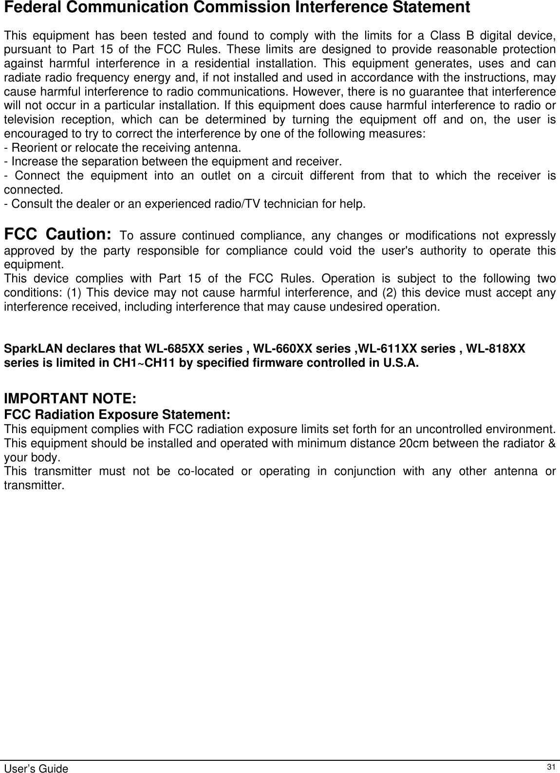                                                                                                                                                                                                                                         User’s Guide   31Federal Communication Commission Interference Statement This equipment has been tested and found to comply with the limits for a Class B digital device, pursuant to Part 15 of the FCC Rules. These limits are designed to provide reasonable protection against harmful interference in a residential installation. This equipment generates, uses and can radiate radio frequency energy and, if not installed and used in accordance with the instructions, may cause harmful interference to radio communications. However, there is no guarantee that interference will not occur in a particular installation. If this equipment does cause harmful interference to radio or television reception, which can be determined by turning the equipment off and on, the user is encouraged to try to correct the interference by one of the following measures: - Reorient or relocate the receiving antenna. - Increase the separation between the equipment and receiver. - Connect the equipment into an outlet on a circuit different from that to which the receiver is connected. - Consult the dealer or an experienced radio/TV technician for help.  FCC Caution: To assure continued compliance, any changes or modifications not expressly approved by the party responsible for compliance could void the user&apos;s authority to operate this equipment. This device complies with Part 15 of the FCC Rules. Operation is subject to the following two conditions: (1) This device may not cause harmful interference, and (2) this device must accept any interference received, including interference that may cause undesired operation.   SparkLAN declares that WL-685XX series , WL-660XX series ,WL-611XX series , WL-818XX series is limited in CH1~CH11 by specified firmware controlled in U.S.A.    IMPORTANT NOTE: FCC Radiation Exposure Statement: This equipment complies with FCC radiation exposure limits set forth for an uncontrolled environment. This equipment should be installed and operated with minimum distance 20cm between the radiator &amp; your body. This transmitter must not be co-located or operating in conjunction with any other antenna or transmitter.  