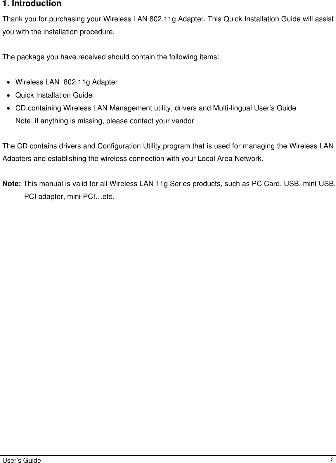                                                                                                                                                                                                                                         1. Introduction  Thank you for purchasing your Wireless LAN 802.11g Adapter. This Quick Installation Guide will assist you with the installation procedure.   The package you have received should contain the following items:  •  Wireless LAN  802.11g Adapter •  Quick Installation Guide •  CD containing Wireless LAN Management utility, drivers and Multi-lingual User’s Guide Note: if anything is missing, please contact your vendor   The CD contains drivers and Configuration Utility program that is used for managing the Wireless LAN Adapters and establishing the wireless connection with your Local Area Network.   Note: This manual is valid for all Wireless LAN 11g Series products, such as PC Card, USB, mini-USB, PCI adapter, mini-PCI…etc.  User’s Guide   3