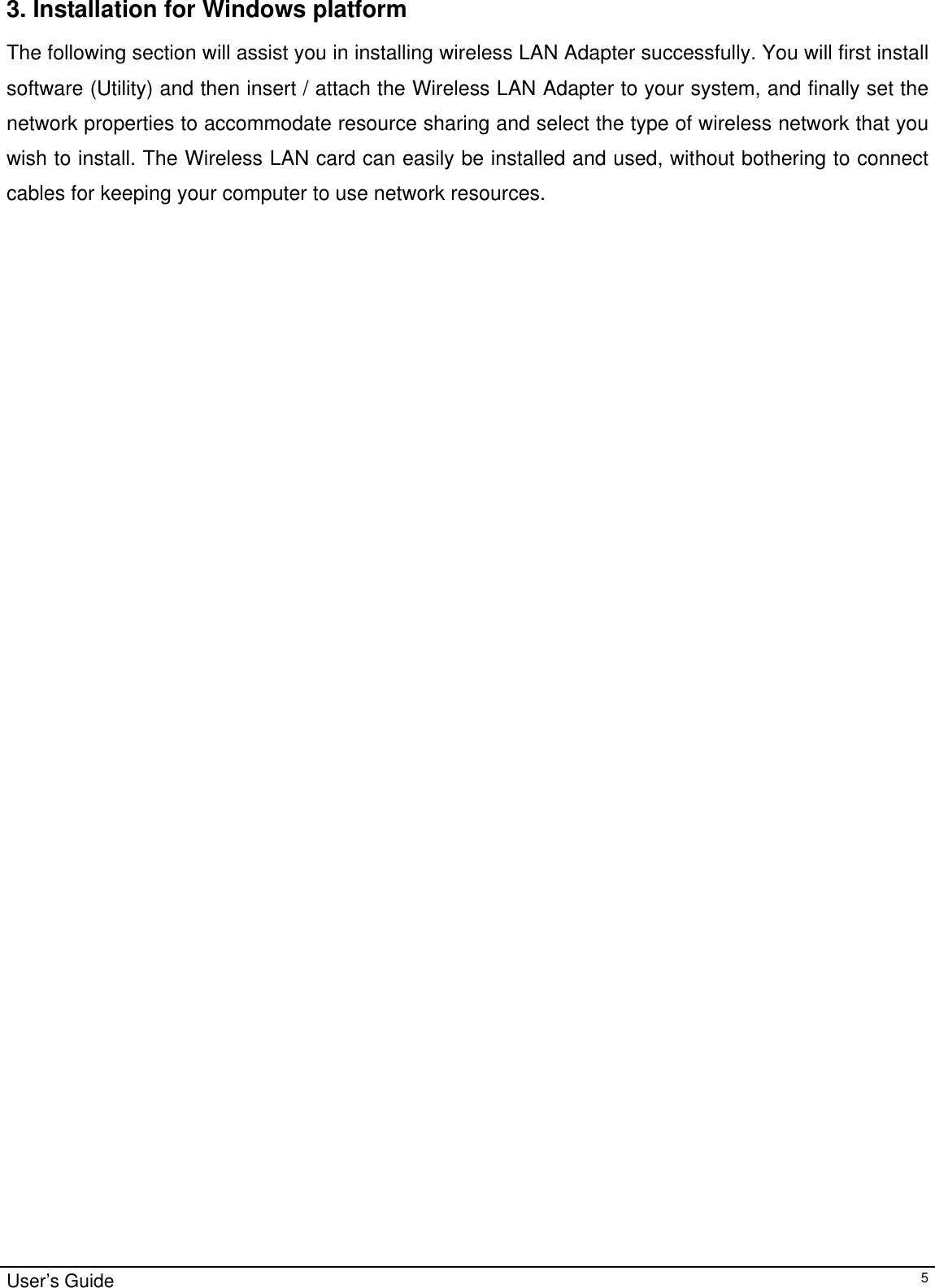                                                                                                                                                                                                                                         3. Installation for Windows platform The following section will assist you in installing wireless LAN Adapter successfully. You will first install software (Utility) and then insert / attach the Wireless LAN Adapter to your system, and finally set the network properties to accommodate resource sharing and select the type of wireless network that you wish to install. The Wireless LAN card can easily be installed and used, without bothering to connect cables for keeping your computer to use network resources.  User’s Guide   5
