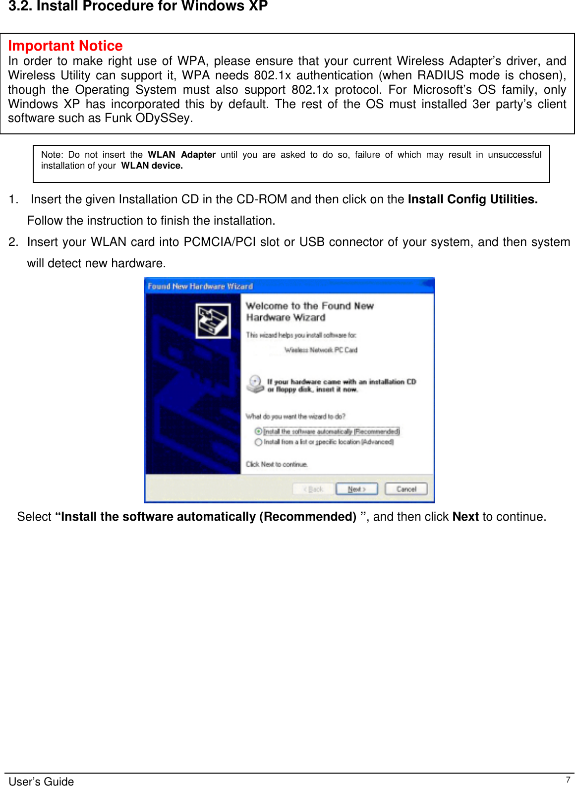                                                                                                                                                                                                                                         3.2. Install Procedure for Windows XP             Important Notice In order to make right use of WPA, please ensure that your current Wireless Adapter’s driver, and Wireless Utility can support it, WPA needs 802.1x authentication (when RADIUS mode is chosen), though the Operating System must also support 802.1x protocol. For Microsoft’s OS family, only Windows XP has incorporated this by default. The rest of the OS must installed 3er party’s client software such as Funk ODySSey. Note: Do not insert the WLAN Adapter until you are asked to do so, failure of which may result in unsuccessful installation of your  WLAN device.  1.   Insert the given Installation CD in the CD-ROM and then click on the Install Config Utilities. Follow the instruction to finish the installation.  2.  Insert your WLAN card into PCMCIA/PCI slot or USB connector of your system, and then system will detect new hardware.     Select “Install the software automatically (Recommended) ”, and then click Next to continue.                          User’s Guide   7