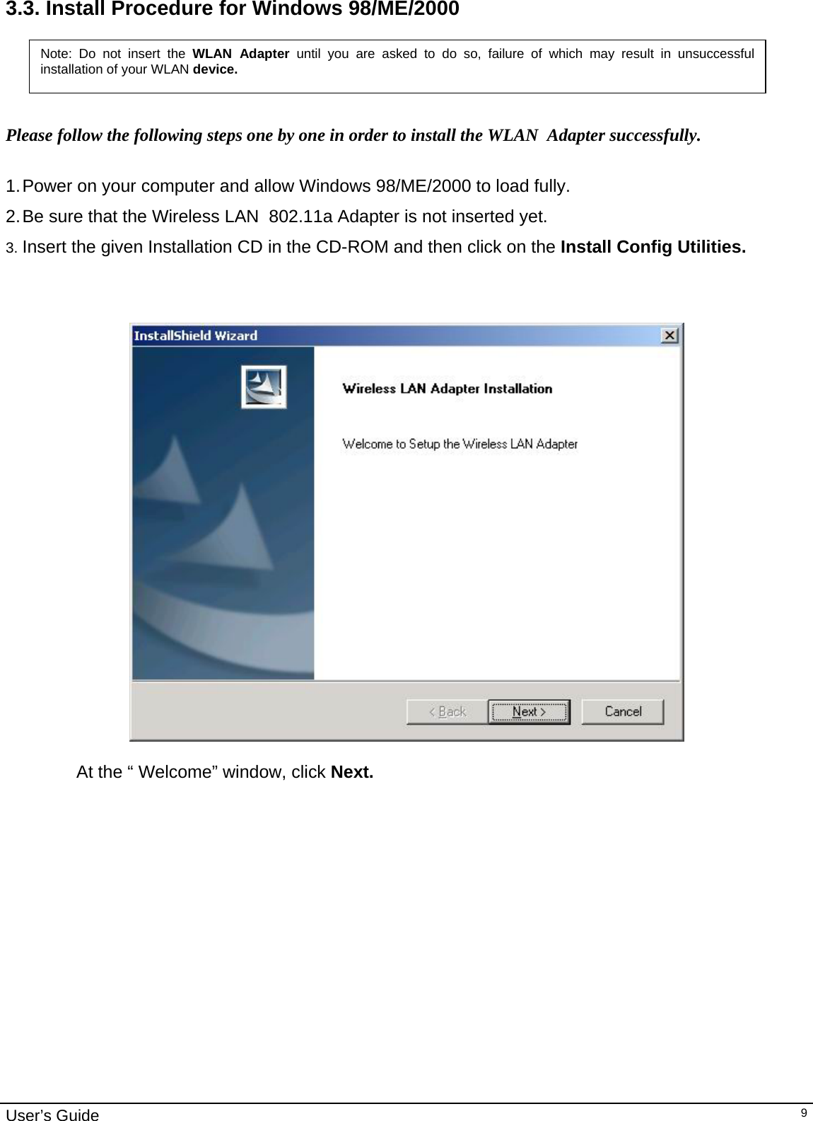                                                                                                                                                                                                                                         User’s Guide   93.3. Install Procedure for Windows 98/ME/2000    Note: Do not insert the WLAN Adapter until you are asked to do so, failure of which may result in unsuccessful installation of your WLAN device. Please follow the following steps one by one in order to install the WLAN  Adapter successfully.  1. Power on your computer and allow Windows 98/ME/2000 to load fully. 2. Be sure that the Wireless LAN  802.11a Adapter is not inserted yet.  3. Insert the given Installation CD in the CD-ROM and then click on the Install Config Utilities.     At the “ Welcome” window, click Next.         