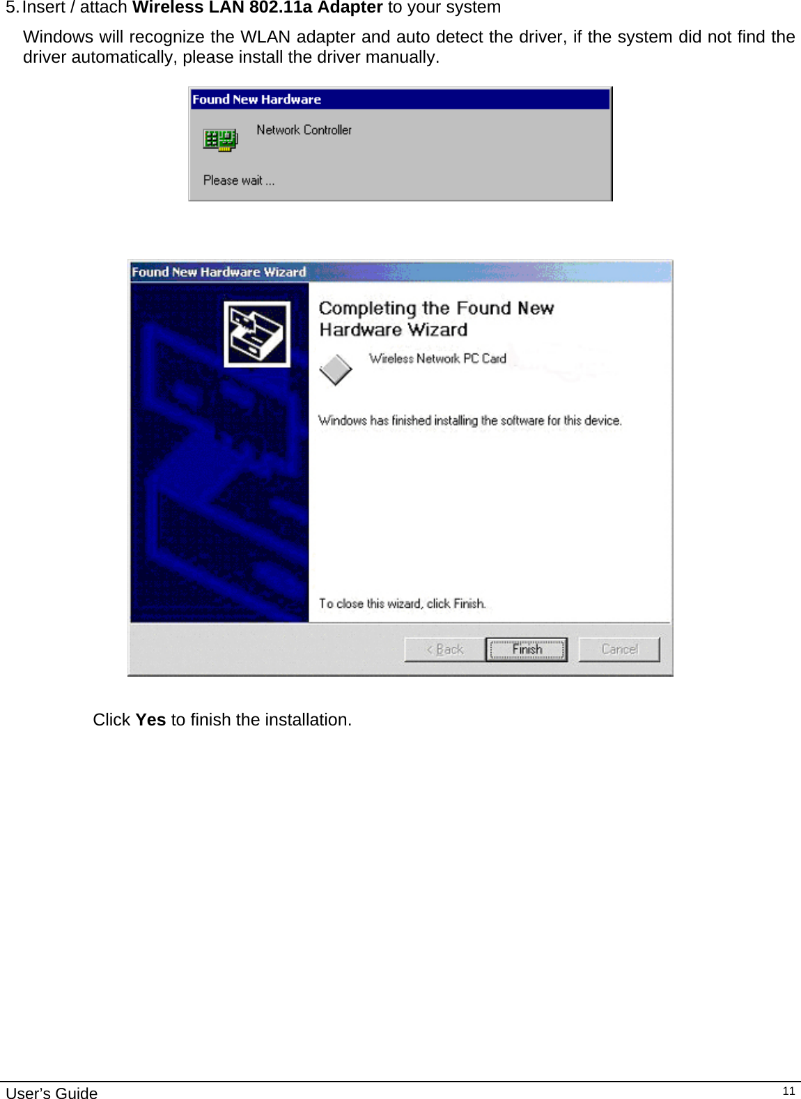                                                                                                                                                                                                                                         User’s Guide   11 5. Insert  /  attach  Wireless LAN 802.11a Adapter to your system Windows will recognize the WLAN adapter and auto detect the driver, if the system did not find the driver automatically, please install the driver manually.                         Click Yes to finish the installation.                                 