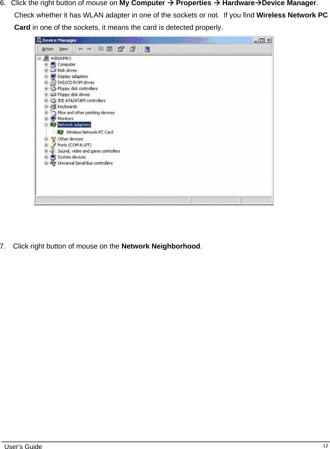                                                                                                                                                                              User’s Guide   12 6.  Click the right button of mouse on My Computer Æ Properties Æ HardwareÆDevice Manager.   Check whether it has WLAN adapter in one of the sockets or not.  If you find Wireless Network PC Card in one of the sockets, it means the card is detected properly.                       7.   Click right button of mouse on the Network Neighborhood. 