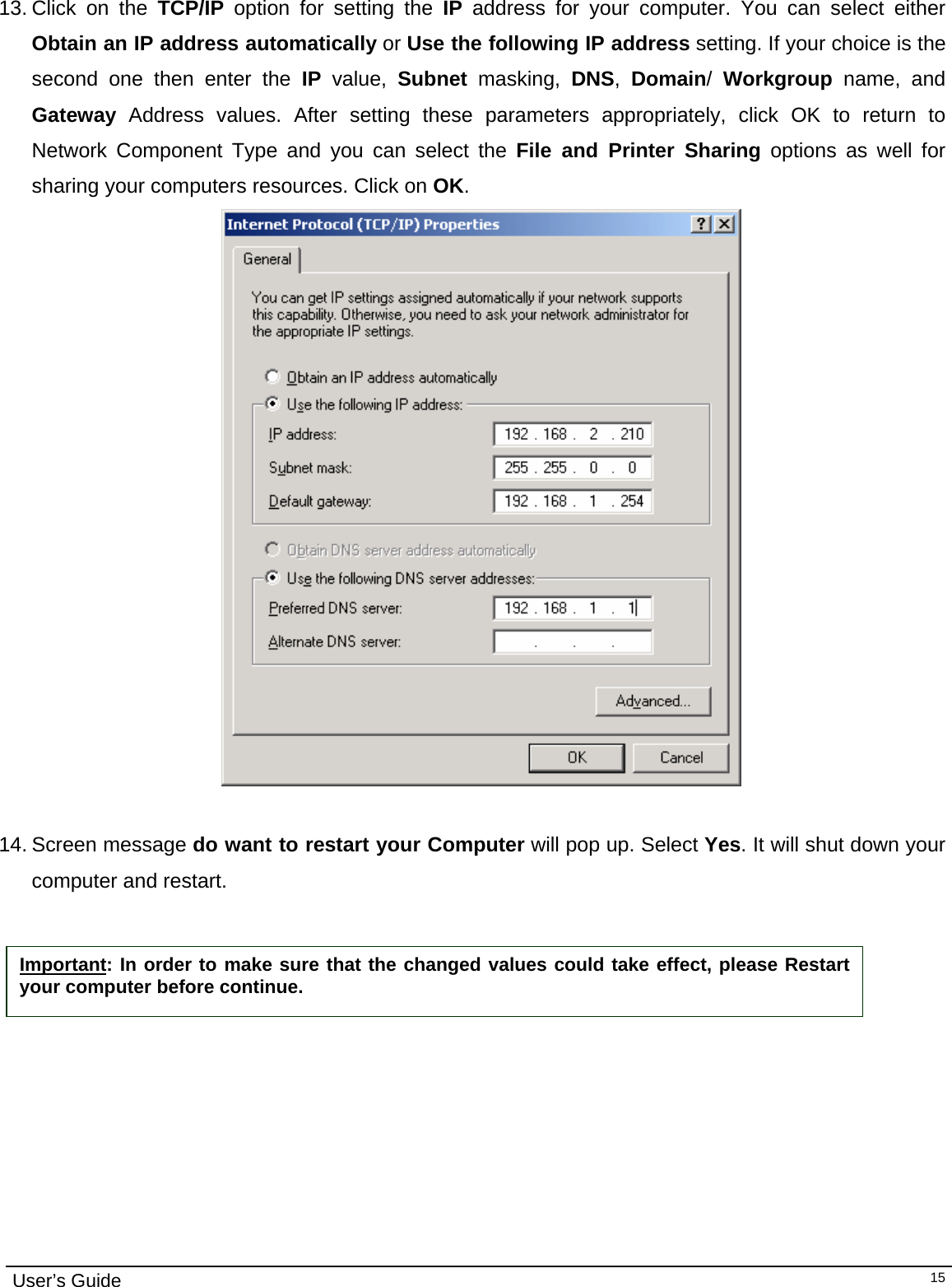                                                                                                                                                                                                                                         User’s Guide   15 13. Click on the TCP/IP option for setting the IP address for your computer. You can select either Obtain an IP address automatically or Use the following IP address setting. If your choice is the second one then enter the IP value, Subnet masking, DNS,  Domain/  Workgroup name, and Gateway Address values. After setting these parameters appropriately, click OK to return to Network Component Type and you can select the File and Printer Sharing options as well for sharing your computers resources. Click on OK.                                           14. Screen message do want to restart your Computer will pop up. Select Yes. It will shut down your computer and restart.     Important: In order to make sure that the changed values could take effect, please Restart your computer before continue. 