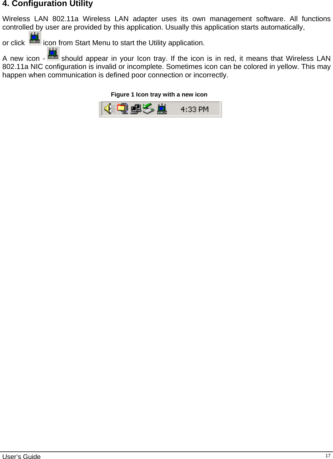                                                                                                                                                                                                                                         User’s Guide   174. Configuration Utility Wireless LAN 802.11a Wireless LAN adapter uses its own management software. All functions controlled by user are provided by this application. Usually this application starts automatically,  or click    icon from Start Menu to start the Utility application. A new icon -   should appear in your Icon tray. If the icon is in red, it means that Wireless LAN 802.11a NIC configuration is invalid or incomplete. Sometimes icon can be colored in yellow. This may happen when communication is defined poor connection or incorrectly.  Figure 1 Icon tray with a new icon                                                                            