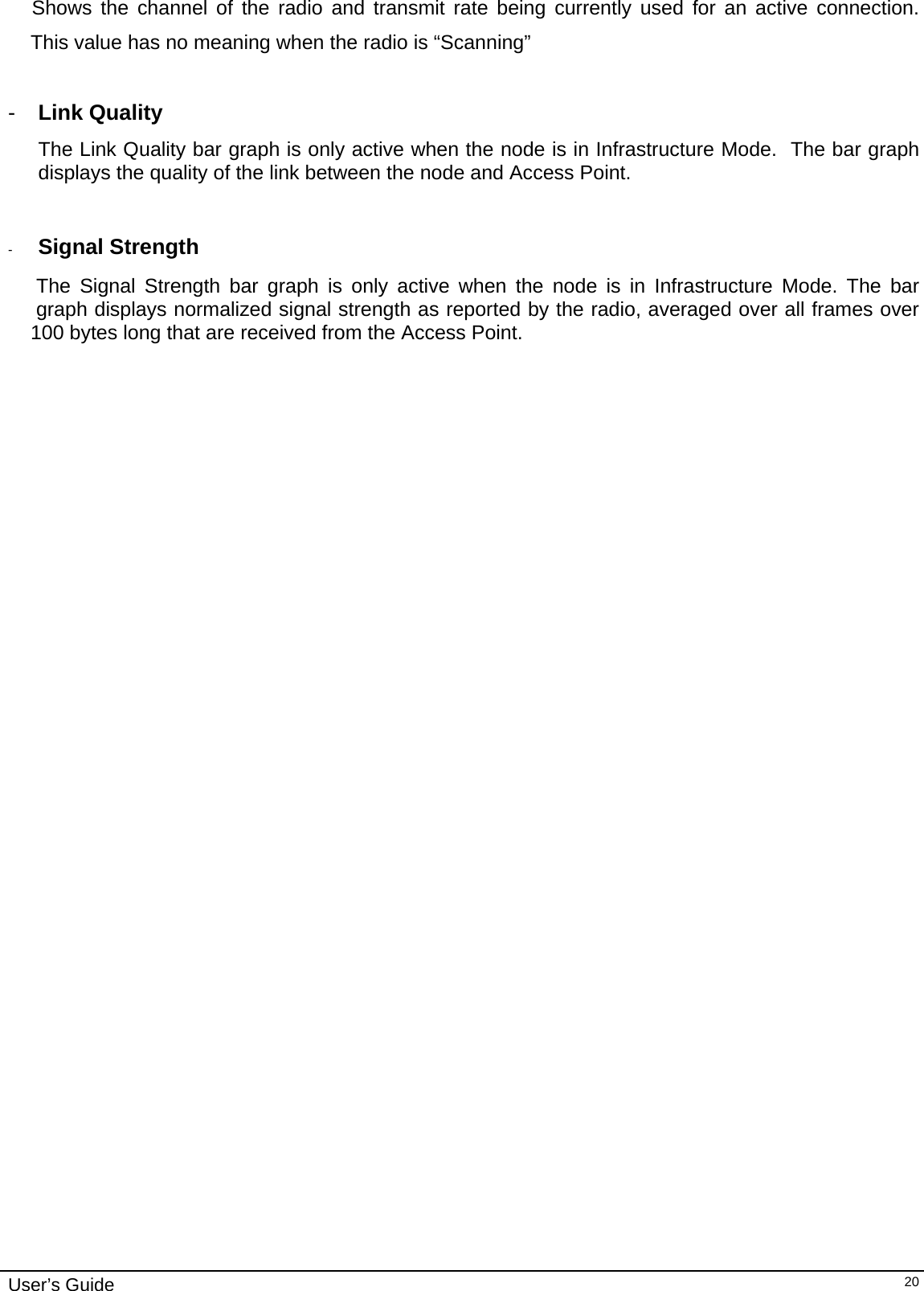                                                                                                                                                                              User’s Guide   20    Shows the channel of the radio and transmit rate being currently used for an active connection.         This value has no meaning when the radio is “Scanning”  -  Link Quality The Link Quality bar graph is only active when the node is in Infrastructure Mode.  The bar graph displays the quality of the link between the node and Access Point.     -  Signal Strength       The Signal Strength bar graph is only active when the node is in Infrastructure Mode. The bar           graph displays normalized signal strength as reported by the radio, averaged over all frames over      100 bytes long that are received from the Access Point. 