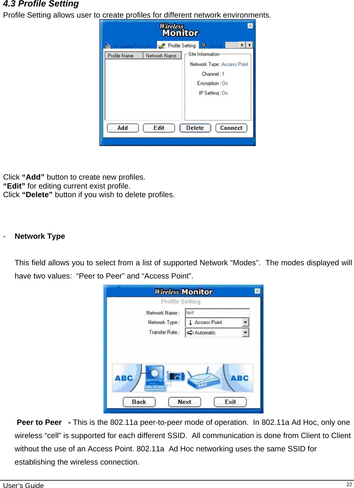                                                                                                                                                                              User’s Guide   224.3 Profile Setting  Profile Setting allows user to create profiles for different network environments.                                     Click “Add” button to create new profiles.  “Edit” for editing current exist profile. Click “Delete” button if you wish to delete profiles.                                        -  Network Type        This field allows you to select from a list of supported Network “Modes”.  The modes displayed will have two values:  “Peer to Peer” and “Access Point”.     Peer to Peer   - This is the 802.11a peer-to-peer mode of operation.  In 802.11a Ad Hoc, only one wireless “cell” is supported for each different SSID.  All communication is done from Client to Client without the use of an Access Point. 802.11a  Ad Hoc networking uses the same SSID for establishing the wireless connection.  