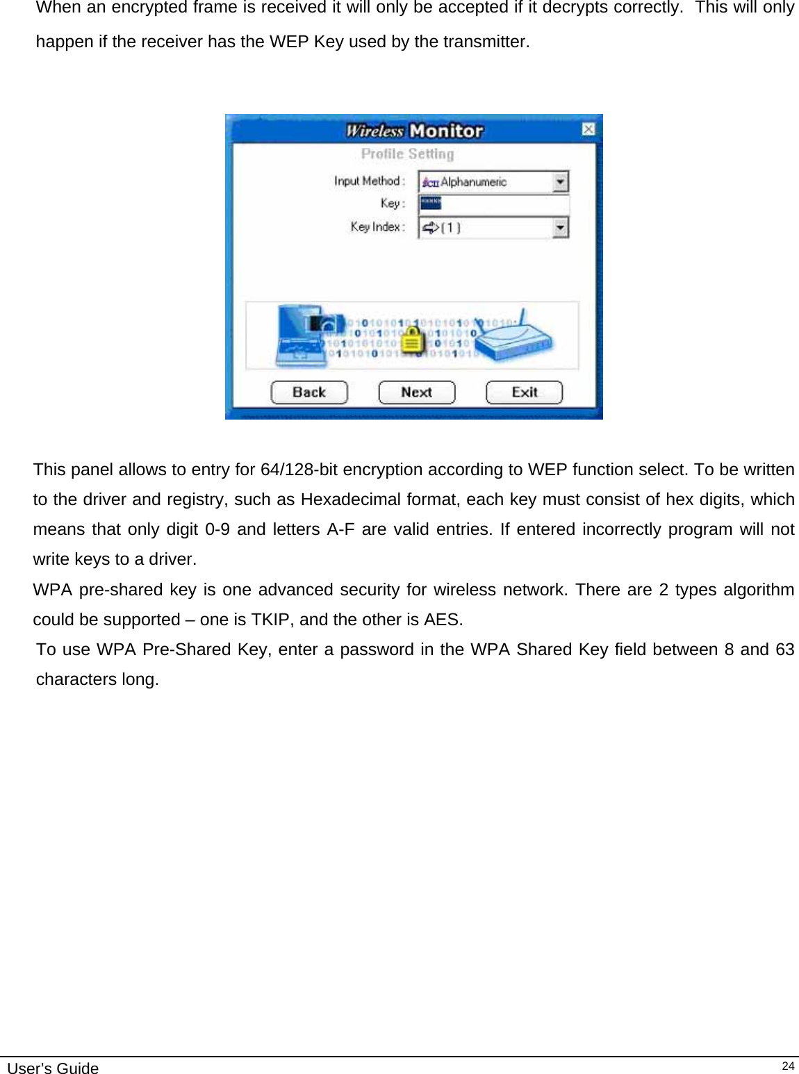                                                                                                                                                                              User’s Guide   24 When an encrypted frame is received it will only be accepted if it decrypts correctly.  This will only happen if the receiver has the WEP Key used by the transmitter.     This panel allows to entry for 64/128-bit encryption according to WEP function select. To be written to the driver and registry, such as Hexadecimal format, each key must consist of hex digits, which means that only digit 0-9 and letters A-F are valid entries. If entered incorrectly program will not write keys to a driver. WPA pre-shared key is one advanced security for wireless network. There are 2 types algorithm could be supported – one is TKIP, and the other is AES. To use WPA Pre-Shared Key, enter a password in the WPA Shared Key field between 8 and 63 characters long.                                                              