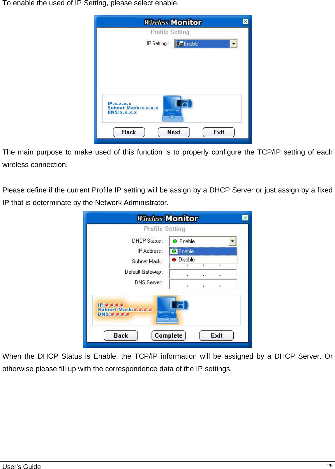                                                                                                                                                                                                                                         User’s Guide   25To enable the used of IP Setting, please select enable.    The main purpose to make used of this function is to properly configure the TCP/IP setting of each wireless connection.   Please define if the current Profile IP setting will be assign by a DHCP Server or just assign by a fixed IP that is determinate by the Network Administrator.  When the DHCP Status is Enable, the TCP/IP information will be assigned by a DHCP Server. Or otherwise please fill up with the correspondence data of the IP settings. 