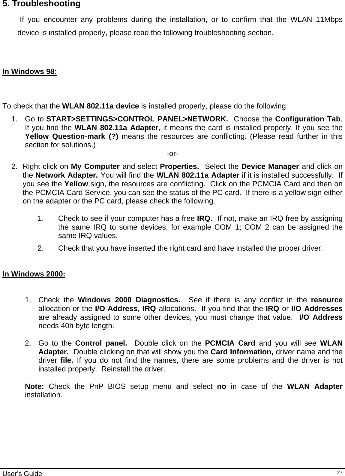                                                                                                                                                                                                                                        User’s Guide   275. Troubleshooting             If you encounter any problems during the installation, or to confirm that the WLAN 11Mbps device is installed properly, please read the following troubleshooting section.    In Windows 98:      To check that the WLAN 802.11a device is installed properly, please do the following: 1. Go to START&gt;SETTINGS&gt;CONTROL PANEL&gt;NETWORK.  Choose the Configuration Tab.  If you find the WLAN 802.11a Adapter, it means the card is installed properly. If you see the Yellow Question-mark (?) means the resources are conflicting. (Please read further in this section for solutions.)  -or- 2. Right click on My Computer and select Properties.  Select the Device Manager and click on the Network Adapter. You will find the WLAN 802.11a Adapter if it is installed successfully.  If you see the Yellow sign, the resources are conflicting.  Click on the PCMCIA Card and then on the PCMCIA Card Service, you can see the status of the PC card.  If there is a yellow sign either on the adapter or the PC card, please check the following.  1.  Check to see if your computer has a free IRQ.  If not, make an IRQ free by assigning the same IRQ to some devices, for example COM 1; COM 2 can be assigned the same IRQ values. 2.  Check that you have inserted the right card and have installed the proper driver.   In Windows 2000:     1. Check the Windows 2000 Diagnostics.  See if there is any conflict in the resource allocation or the I/O Address, IRQ allocations.  If you find that the IRQ or I/O Addresses are already assigned to some other devices, you must change that value.  I/O Address needs 40h byte length.  2.  Go to the Control panel.  Double click on the PCMCIA Card and you will see WLAN Adapter.  Double clicking on that will show you the Card Information, driver name and the driver  file.  If you do not find the names, there are some problems and the driver is not installed properly.  Reinstall the driver.  Note:  Check the PnP BIOS setup menu and select no  in case of the WLAN Adapter installation.   