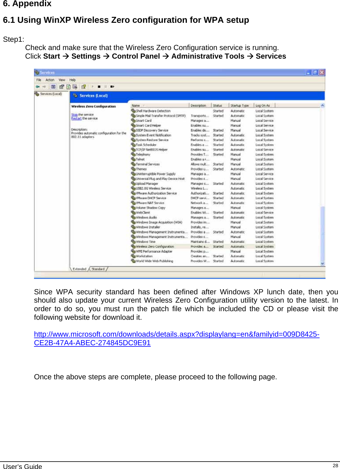                                                                                                                                                                              User’s Guide   286. Appendix  6.1 Using WinXP Wireless Zero configuration for WPA setup  Step1: Check and make sure that the Wireless Zero Configuration service is running.  Click Start Æ Settings Æ Control Panel Æ Administrative Tools Æ Services    Since WPA security standard has been defined after Windows XP lunch date, then you should also update your current Wireless Zero Configuration utility version to the latest. In order to do so, you must run the patch file which be included the CD or please visit the following website for download it.  http://www.microsoft.com/downloads/details.aspx?displaylang=en&amp;familyid=009D8425-CE2B-47A4-ABEC-274845DC9E91   Once the above steps are complete, please proceed to the following page.