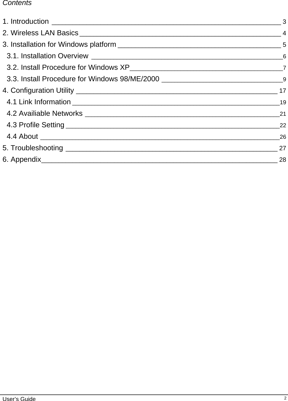                                                                                                                                                                              User’s Guide   2Contents  1. Introduction __________________________________________________________________ 3 2. Wireless LAN Basics__________________________________________________________ 4 3. Installation for Windows platform _______________________________________________ 5 3.1. Installation Overview ____________________________________________________________6 3.2. Install Procedure for Windows XP________________________________________________7 3.3. Install Procedure for Windows 98/ME/2000 ______________________________________9 4. Configuration Utility __________________________________________________________ 17 4.1 Link Information _________________________________________________________________19 4.2 Availiable Networks _____________________________________________________________21 4.3 Profile Setting ___________________________________________________________________22 4.4 About ___________________________________________________________________________26 5. Troubleshooting _____________________________________________________________ 27 6. Appendix____________________________________________________________________ 28                                  