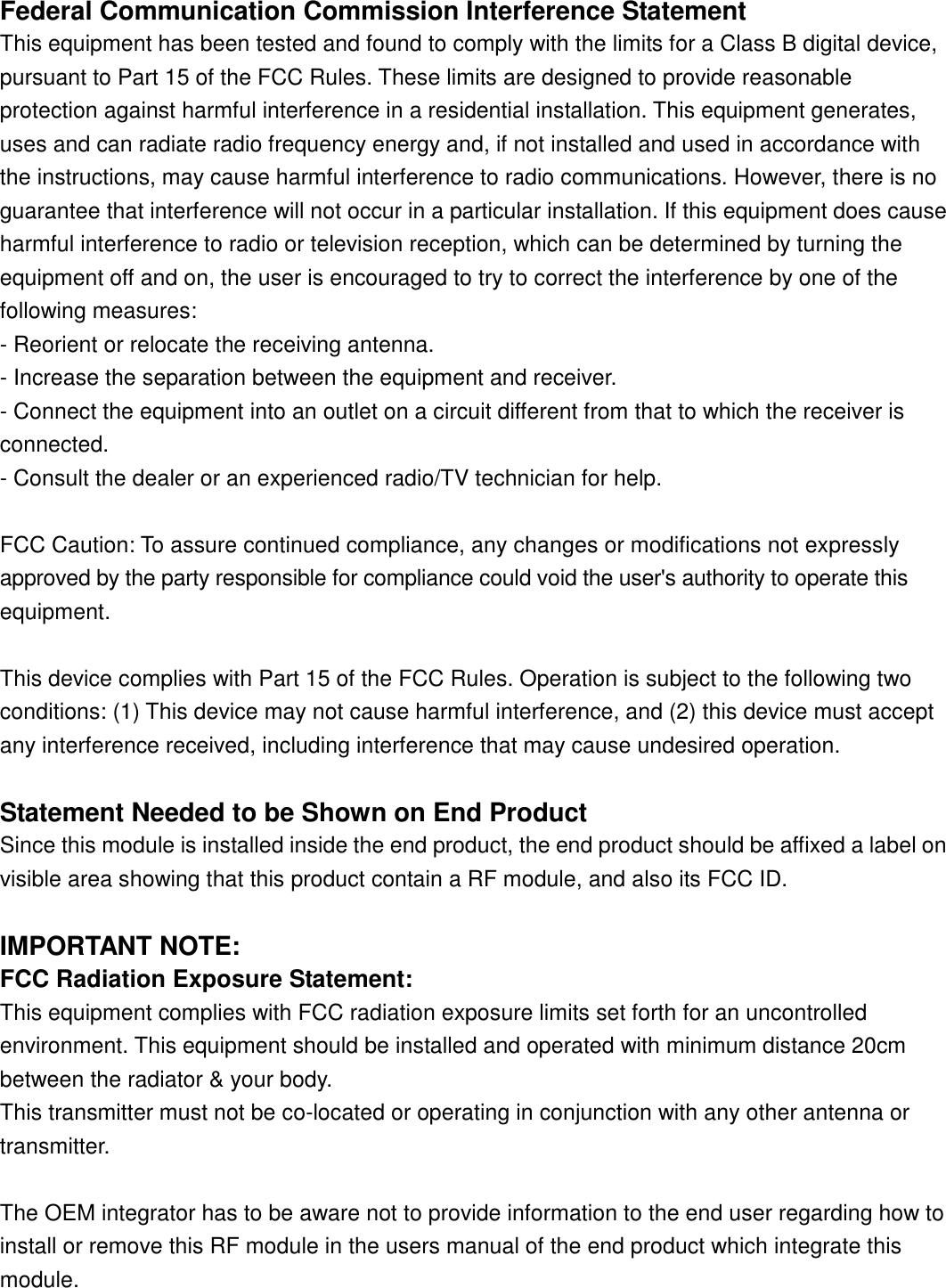 Federal Communication Commission Interference StatementThis equipment has been tested and found to comply with the limits for a Class B digital device,pursuant to Part 15 of the FCC Rules. These limits are designed to provide reasonableprotection against harmful interference in a residential installation. This equipment generates,uses and can radiate radio frequency energy and, if not installed and used in accordance withthe instructions, may cause harmful interference to radio communications. However, there is noguarantee that interference will not occur in a particular installation. If this equipment does causeharmful interference to radio or television reception, which can be determined by turning theequipment off and on, the user is encouraged to try to correct the interference by one of thefollowing measures:- Reorient or relocate the receiving antenna.- Increase the separation between the equipment and receiver.- Connect the equipment into an outlet on a circuit different from that to which the receiver isconnected.- Consult the dealer or an experienced radio/TV technician for help.FCC Caution: To assure continued compliance, any changes or modifications not expressly approved by the party responsible for compliance could void the user&apos;s authority to operate thisequipment.This device complies with Part 15 of the FCC Rules. Operation is subject to the following twoconditions: (1) This device may not cause harmful interference, and (2) this device must acceptany interference received, including interference that may cause undesired operation.Statement Needed to be Shown on End ProductSince this module is installed inside the end product, the end product should be affixed a label onvisible area showing that this product contain a RF module, and also its FCC ID.IMPORTANT NOTE:FCC Radiation Exposure Statement:This equipment complies with FCC radiation exposure limits set forth for an uncontrolledenvironment. This equipment should be installed and operated with minimum distance 20cmbetween the radiator &amp; your body.This transmitter must not be co-located or operating in conjunction with any other antenna ortransmitter.The OEM integrator has to be aware not to provide information to the end user regarding how toinstall or remove this RF module in the users manual of the end product which integrate thismodule.
