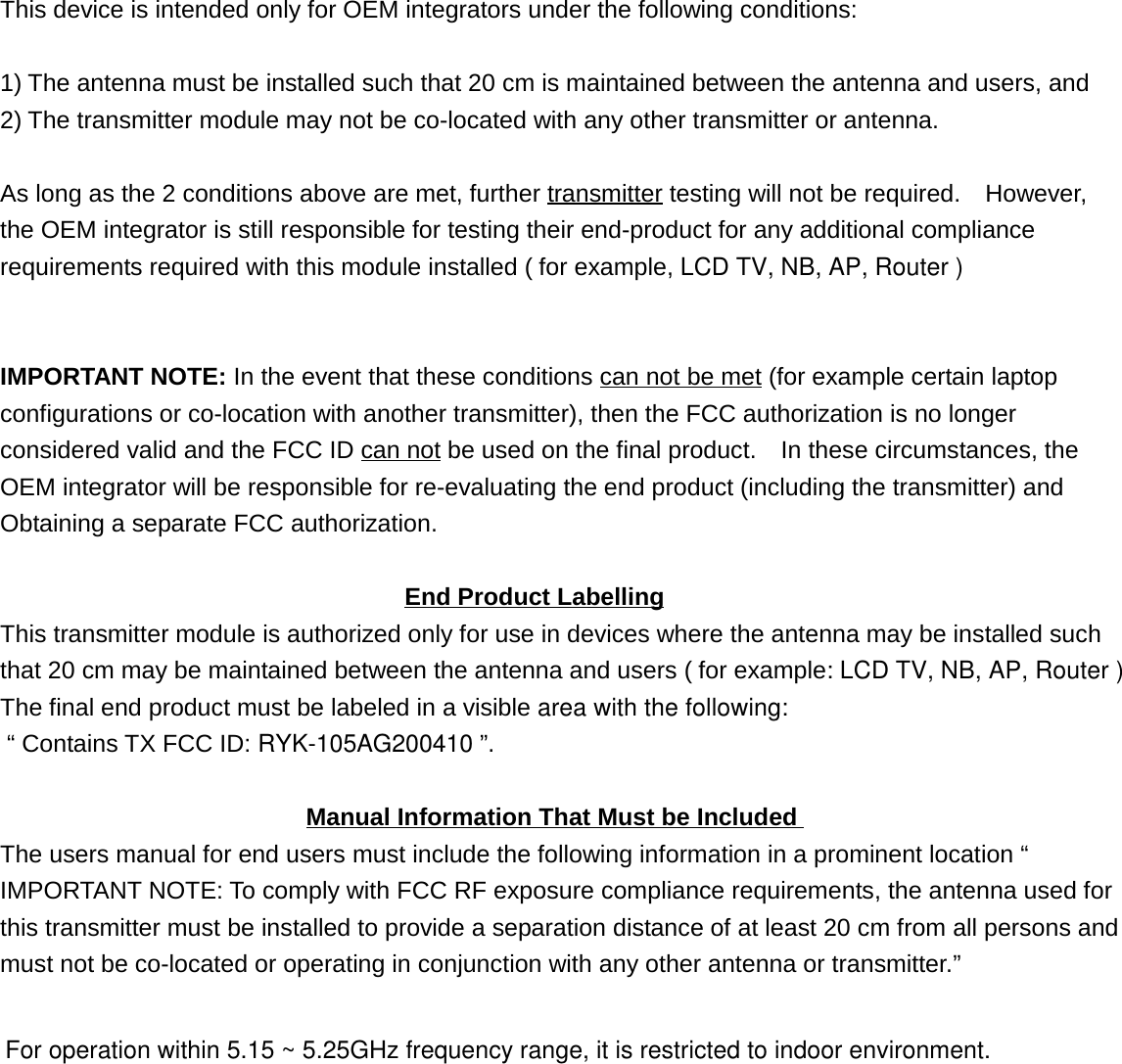 This device is intended only for OEM integrators under the following conditions:1) The antenna must be installed such that 20 cm is maintained between the antenna and users, and2) The transmitter module may not be co-located with any other transmitter or antenna.As long as the 2 conditions above are met, further transmitter testing will not be required.    However,the OEM integrator is still responsible for testing their end-product for any additional compliancerequirements required with this module installed ( for example, LCD TV, NB, AP, Router )IMPORTANT NOTE: In the event that these conditions can not be met (for example certain laptopconfigurations or co-location with another transmitter), then the FCC authorization is no longerconsidered valid and the FCC ID can not be used on the final product.    In these circumstances, theOEM integrator will be responsible for re-evaluating the end product (including the transmitter) andObtaining a separate FCC authorization.                                 End Product LabellingThis transmitter module is authorized only for use in devices where the antenna may be installed suchthat 20 cm may be maintained between the antenna and users ( for example: LCD TV, NB, AP, Router ) The final end product must be labeled in a visible area with the following:  “ Contains TX FCC ID: RYK-105AG200410 ”.                         Manual Information That Must be IncludedThe users manual for end users must include the following information in a prominent location “IMPORTANT NOTE: To comply with FCC RF exposure compliance requirements, the antenna used forthis transmitter must be installed to provide a separation distance of at least 20 cm from all persons andmust not be co-located or operating in conjunction with any other antenna or transmitter.”For operation within 5.15 ~ 5.25GHz frequency range, it is restricted to indoor environment. 