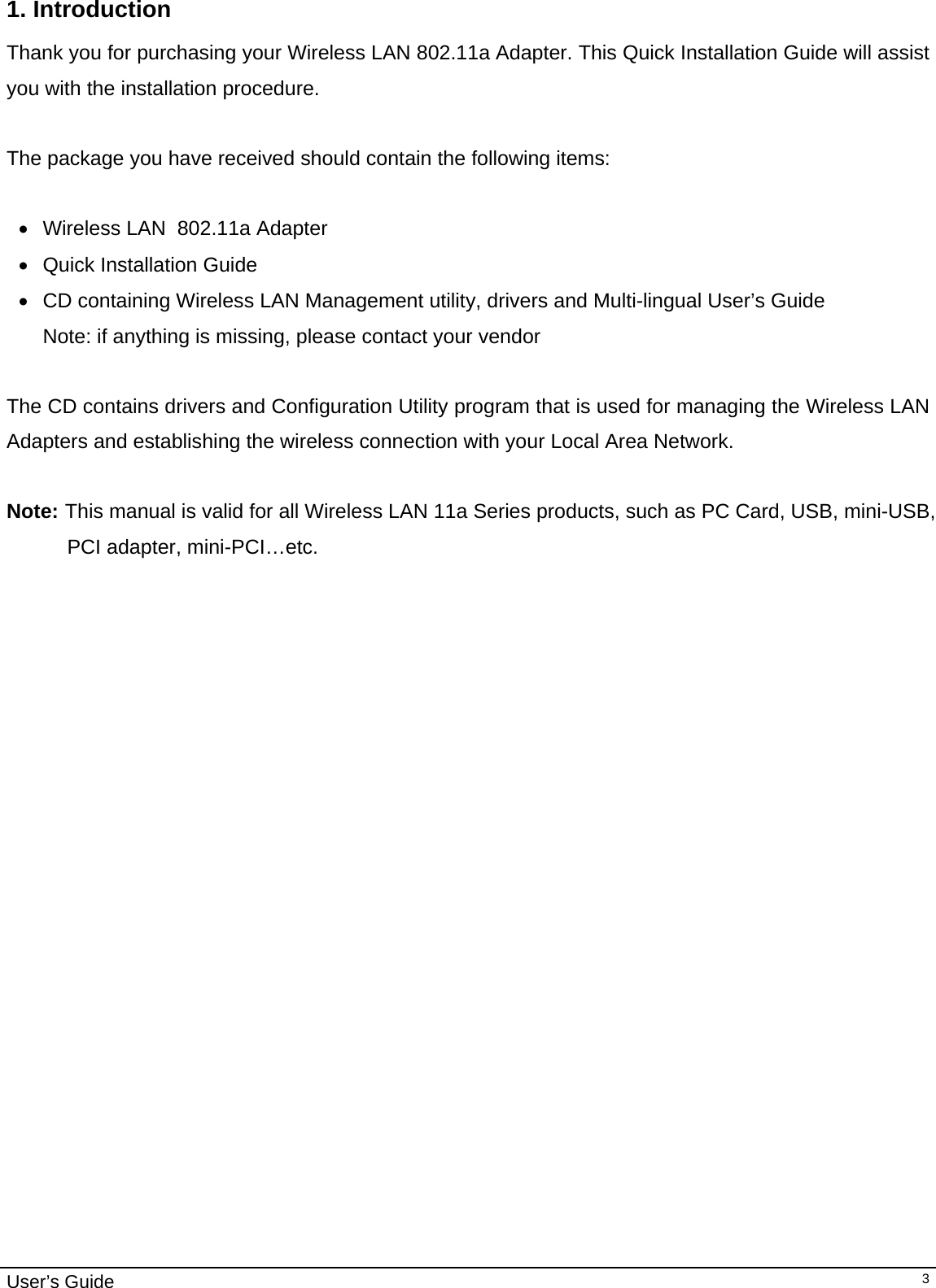                                                                                                                                                                                                                                         User’s Guide   31. Introduction  Thank you for purchasing your Wireless LAN 802.11a Adapter. This Quick Installation Guide will assist you with the installation procedure.   The package you have received should contain the following items:  •  Wireless LAN  802.11a Adapter •  Quick Installation Guide •  CD containing Wireless LAN Management utility, drivers and Multi-lingual User’s Guide Note: if anything is missing, please contact your vendor   The CD contains drivers and Configuration Utility program that is used for managing the Wireless LAN Adapters and establishing the wireless connection with your Local Area Network.   Note: This manual is valid for all Wireless LAN 11a Series products, such as PC Card, USB, mini-USB, PCI adapter, mini-PCI…etc.  