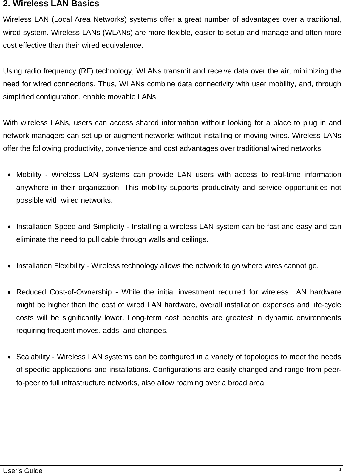                                                                                                                                                                              User’s Guide   42. Wireless LAN Basics Wireless LAN (Local Area Networks) systems offer a great number of advantages over a traditional, wired system. Wireless LANs (WLANs) are more flexible, easier to setup and manage and often more cost effective than their wired equivalence.  Using radio frequency (RF) technology, WLANs transmit and receive data over the air, minimizing the need for wired connections. Thus, WLANs combine data connectivity with user mobility, and, through simplified configuration, enable movable LANs.  With wireless LANs, users can access shared information without looking for a place to plug in and network managers can set up or augment networks without installing or moving wires. Wireless LANs offer the following productivity, convenience and cost advantages over traditional wired networks:     •  Mobility - Wireless LAN systems can provide LAN users with access to real-time information anywhere in their organization. This mobility supports productivity and service opportunities not possible with wired networks.  •  Installation Speed and Simplicity - Installing a wireless LAN system can be fast and easy and can eliminate the need to pull cable through walls and ceilings.   • Installation Flexibility - Wireless technology allows the network to go where wires cannot go.  •  Reduced Cost-of-Ownership - While the initial investment required for wireless LAN hardware might be higher than the cost of wired LAN hardware, overall installation expenses and life-cycle costs will be significantly lower. Long-term cost benefits are greatest in dynamic environments requiring frequent moves, adds, and changes.   •  Scalability - Wireless LAN systems can be configured in a variety of topologies to meet the needs of specific applications and installations. Configurations are easily changed and range from peer-to-peer to full infrastructure networks, also allow roaming over a broad area.                