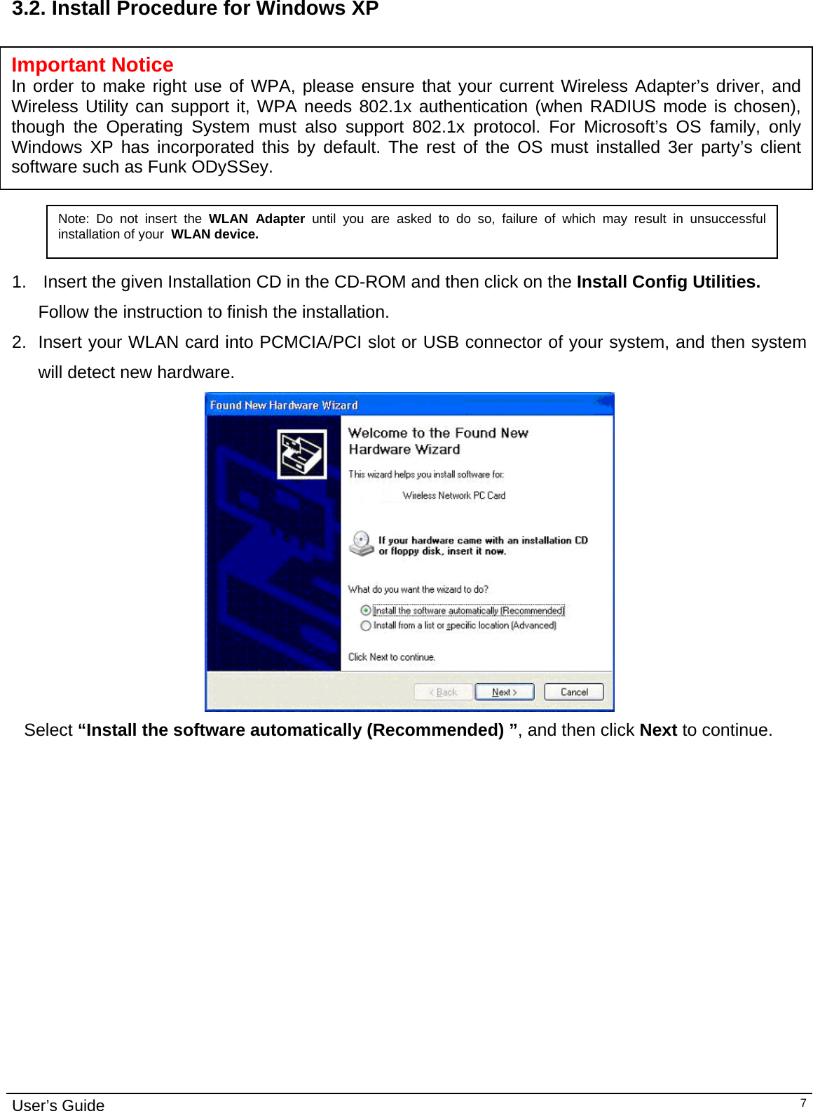                                                                                                                                                                                                                                         User’s Guide   73.2. Install Procedure for Windows XP             Important Notice In order to make right use of WPA, please ensure that your current Wireless Adapter’s driver, and Wireless Utility can support it, WPA needs 802.1x authentication (when RADIUS mode is chosen), though the Operating System must also support 802.1x protocol. For Microsoft’s OS family, only Windows XP has incorporated this by default. The rest of the OS must installed 3er party’s client software such as Funk ODySSey. Note: Do not insert the WLAN Adapter until you are asked to do so, failure of which may result in unsuccessful installation of your  WLAN device.  1.   Insert the given Installation CD in the CD-ROM and then click on the Install Config Utilities. Follow the instruction to finish the installation.  2.  Insert your WLAN card into PCMCIA/PCI slot or USB connector of your system, and then system will detect new hardware.     Select “Install the software automatically (Recommended) ”, and then click Next to continue.                          