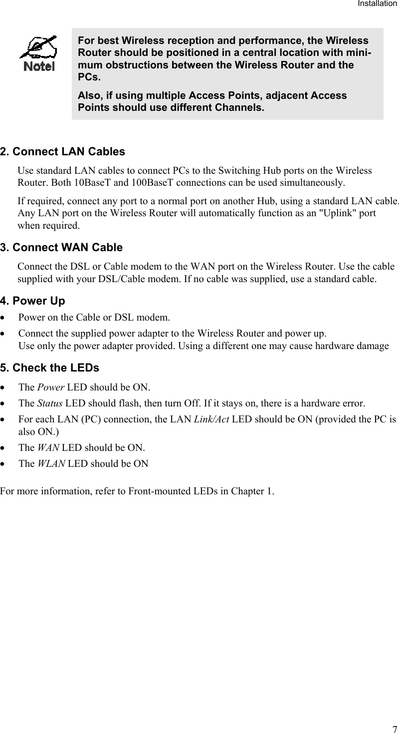 Installation  For best Wireless reception and performance, the Wireless Router should be positioned in a central location with mini-mum obstructions between the Wireless Router and the PCs. Also, if using multiple Access Points, adjacent Access Points should use different Channels.  2. Connect LAN Cables Use standard LAN cables to connect PCs to the Switching Hub ports on the Wireless Router. Both 10BaseT and 100BaseT connections can be used simultaneously. If required, connect any port to a normal port on another Hub, using a standard LAN cable. Any LAN port on the Wireless Router will automatically function as an &quot;Uplink&quot; port when required. 3. Connect WAN Cable Connect the DSL or Cable modem to the WAN port on the Wireless Router. Use the cable supplied with your DSL/Cable modem. If no cable was supplied, use a standard cable. 4. Power Up •  Power on the Cable or DSL modem. •  Connect the supplied power adapter to the Wireless Router and power up.  Use only the power adapter provided. Using a different one may cause hardware damage 5. Check the LEDs •  The Power LED should be ON. •  The Status LED should flash, then turn Off. If it stays on, there is a hardware error. •  For each LAN (PC) connection, the LAN Link/Act LED should be ON (provided the PC is also ON.) •  The WAN LED should be ON. •  The WLAN LED should be ON For more information, refer to Front-mounted LEDs in Chapter 1.  7 