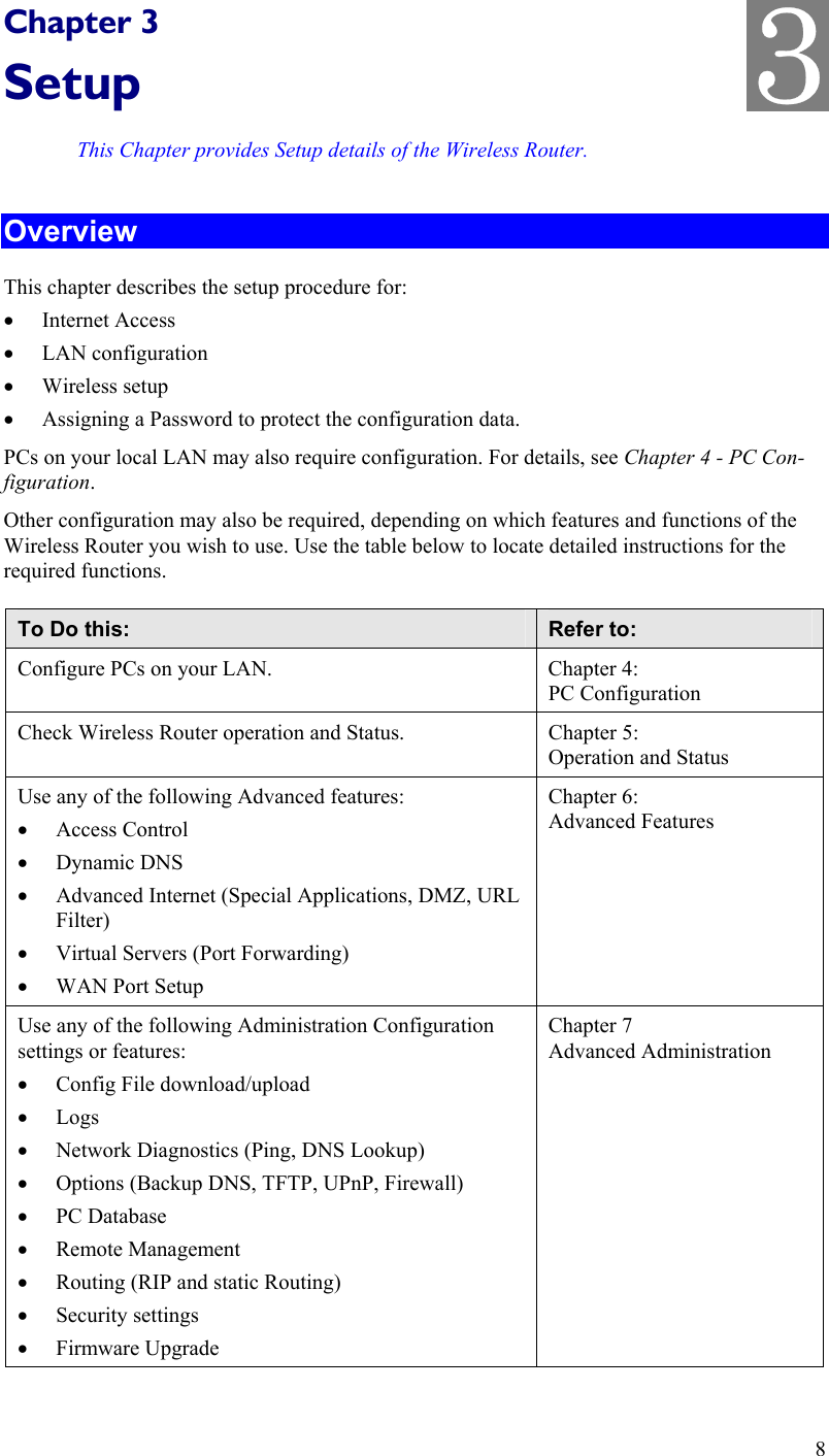   Chapter 3 Setup This Chapter provides Setup details of the Wireless Router. Overview This chapter describes the setup procedure for: •  Internet Access •  LAN configuration •  Wireless setup •  Assigning a Password to protect the configuration data. PCs on your local LAN may also require configuration. For details, see Chapter 4 - PC Con-figuration.  Other configuration may also be required, depending on which features and functions of the Wireless Router you wish to use. Use the table below to locate detailed instructions for the required functions. To Do this:  Refer to: Configure PCs on your LAN.  Chapter 4: PC Configuration Check Wireless Router operation and Status.  Chapter 5: Operation and Status Use any of the following Advanced features: •  Access Control •  Dynamic DNS •  Advanced Internet (Special Applications, DMZ, URL Filter) •  Virtual Servers (Port Forwarding) •  WAN Port Setup Chapter 6: Advanced Features Use any of the following Administration Configuration settings or features: •  Config File download/upload •  Logs  •  Network Diagnostics (Ping, DNS Lookup) •  Options (Backup DNS, TFTP, UPnP, Firewall) •  PC Database •  Remote Management •  Routing (RIP and static Routing) •  Security settings •  Firmware Upgrade Chapter 7 Advanced Administration 8 3